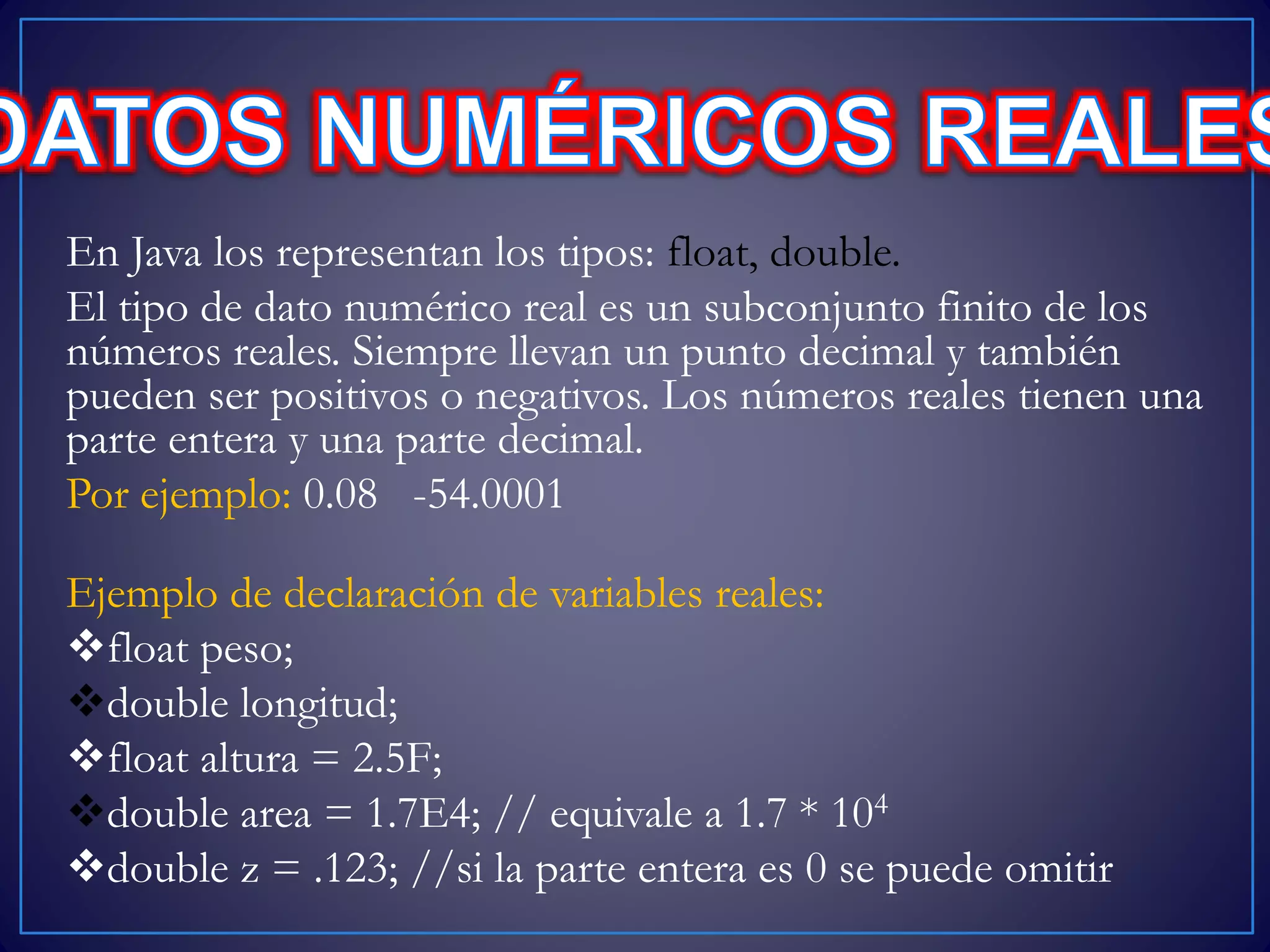 En Java los representan los tipos: float, double.
El tipo de dato numérico real es un subconjunto finito de los
números reales. Siempre llevan un punto decimal y también
pueden ser positivos o negativos. Los números reales tienen una
parte entera y una parte decimal.
Por ejemplo: 0.08 -54.0001
Ejemplo de declaración de variables reales:
float peso;
double longitud;
float altura = 2.5F;
double area = 1.7E4; // equivale a 1.7 * 104
double z = .123; //si la parte entera es 0 se puede omitir
 
