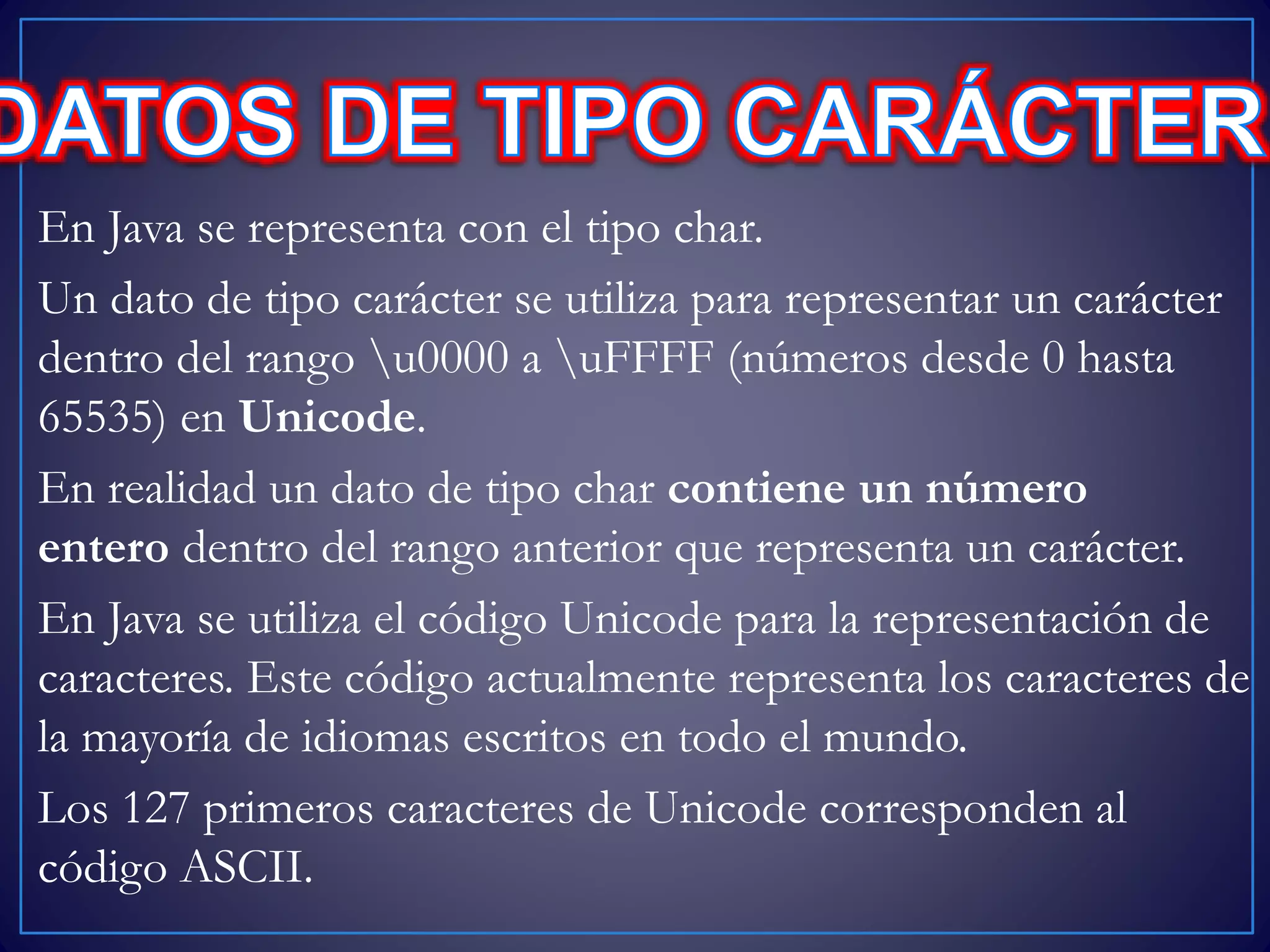 En Java se representa con el tipo char.
Un dato de tipo carácter se utiliza para representar un carácter
dentro del rango u0000 a uFFFF (números desde 0 hasta
65535) en Unicode.
En realidad un dato de tipo char contiene un número
entero dentro del rango anterior que representa un carácter.
En Java se utiliza el código Unicode para la representación de
caracteres. Este código actualmente representa los caracteres de
la mayoría de idiomas escritos en todo el mundo.
Los 127 primeros caracteres de Unicode corresponden al
código ASCII.
 