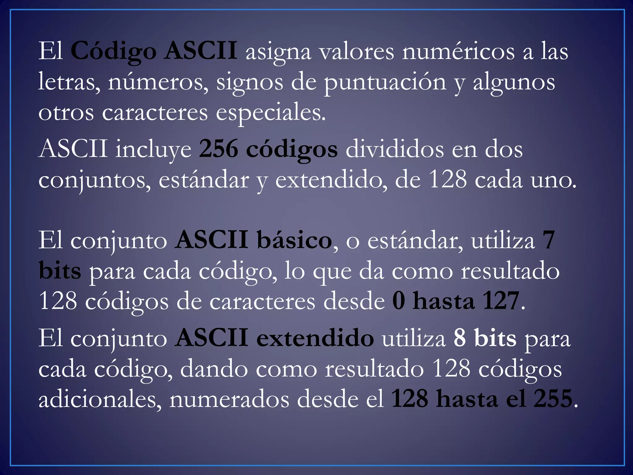 El Código ASCII asigna valores numéricos a las
letras, números, signos de puntuación y algunos
otros caracteres especiales.
ASCII incluye 256 códigos divididos en dos
conjuntos, estándar y extendido, de 128 cada uno.
El conjunto ASCII básico, o estándar, utiliza 7
bits para cada código, lo que da como resultado
128 códigos de caracteres desde 0 hasta 127.
El conjunto ASCII extendido utiliza 8 bits para
cada código, dando como resultado 128 códigos
adicionales, numerados desde el 128 hasta el 255.
 