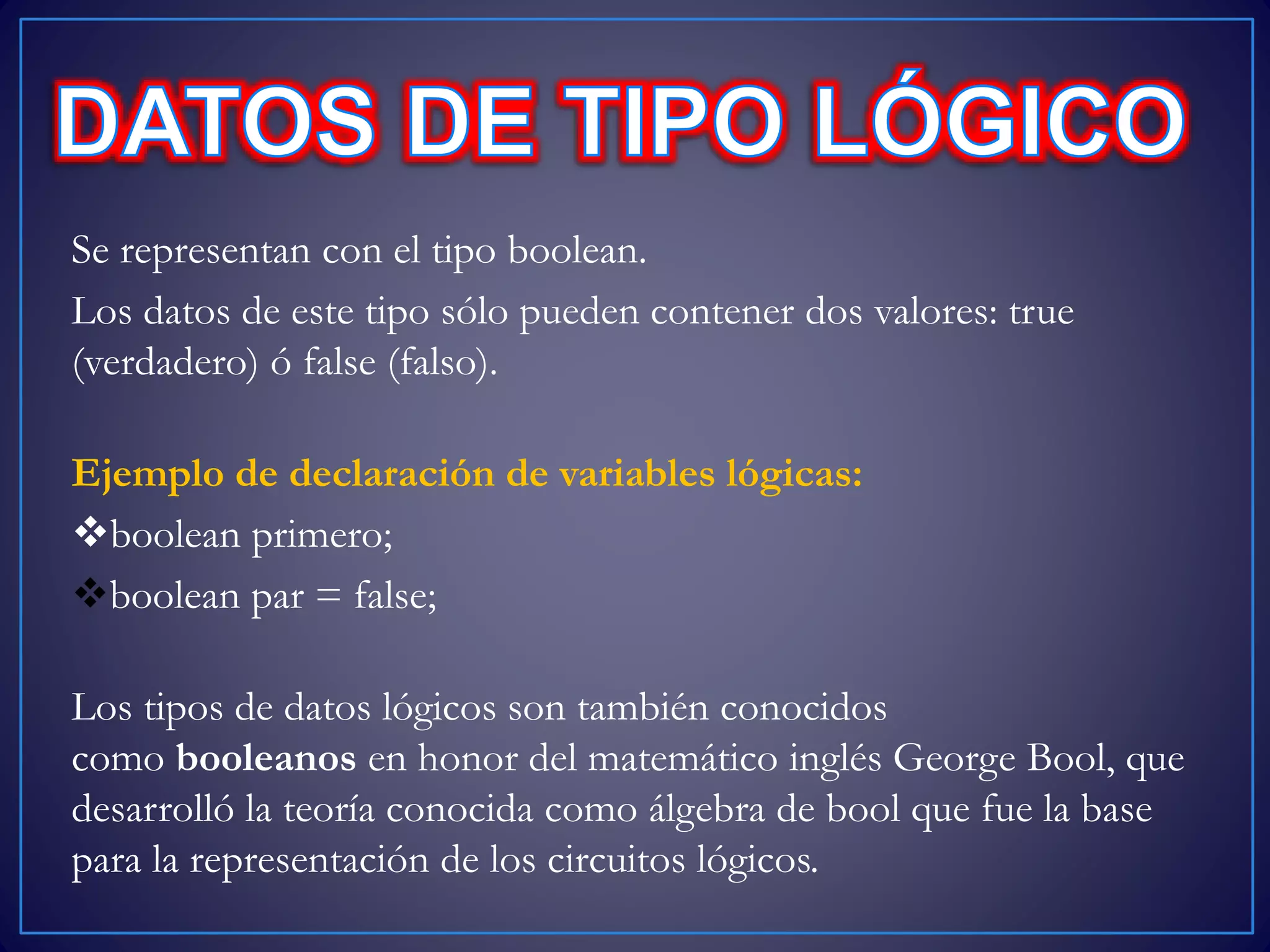 Se representan con el tipo boolean.
Los datos de este tipo sólo pueden contener dos valores: true
(verdadero) ó false (falso).
Ejemplo de declaración de variables lógicas:
boolean primero;
boolean par = false;
Los tipos de datos lógicos son también conocidos
como booleanos en honor del matemático inglés George Bool, que
desarrolló la teoría conocida como álgebra de bool que fue la base
para la representación de los circuitos lógicos.
 