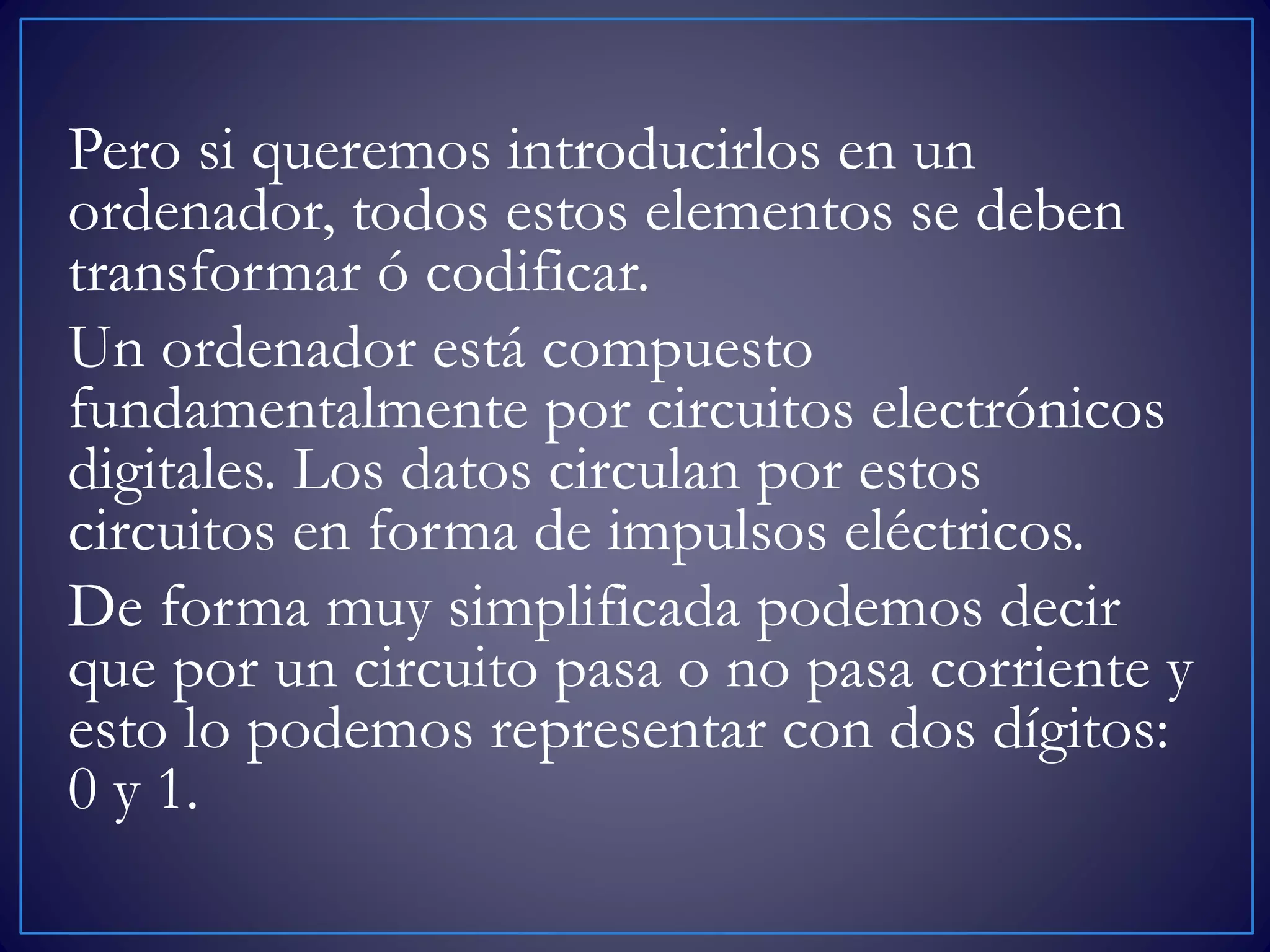 Pero si queremos introducirlos en un
ordenador, todos estos elementos se deben
transformar ó codificar.
Un ordenador está compuesto
fundamentalmente por circuitos electrónicos
digitales. Los datos circulan por estos
circuitos en forma de impulsos eléctricos.
De forma muy simplificada podemos decir
que por un circuito pasa o no pasa corriente y
esto lo podemos representar con dos dígitos:
0 y 1.
 