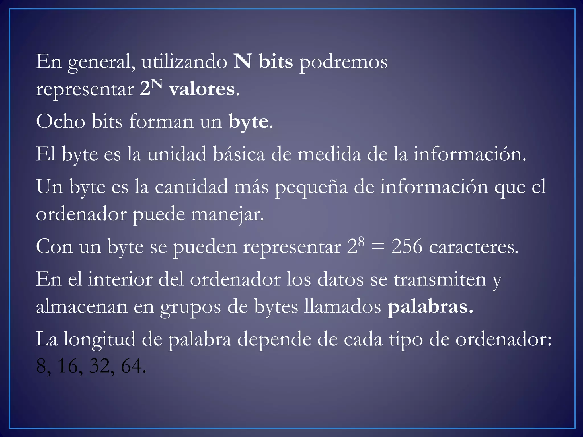 En general, utilizando N bits podremos
representar 2N valores.
Ocho bits forman un byte.
El byte es la unidad básica de medida de la información.
Un byte es la cantidad más pequeña de información que el
ordenador puede manejar.
Con un byte se pueden representar 28 = 256 caracteres.
En el interior del ordenador los datos se transmiten y
almacenan en grupos de bytes llamados palabras.
La longitud de palabra depende de cada tipo de ordenador:
8, 16, 32, 64.
 