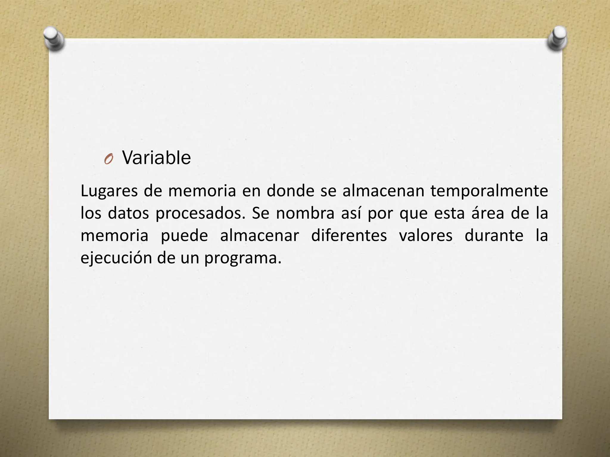O Variable
Lugares de memoria en donde se almacenan temporalmente
los datos procesados. Se nombra así por que esta área de la
memoria puede almacenar diferentes valores durante la
ejecución de un programa.
 
