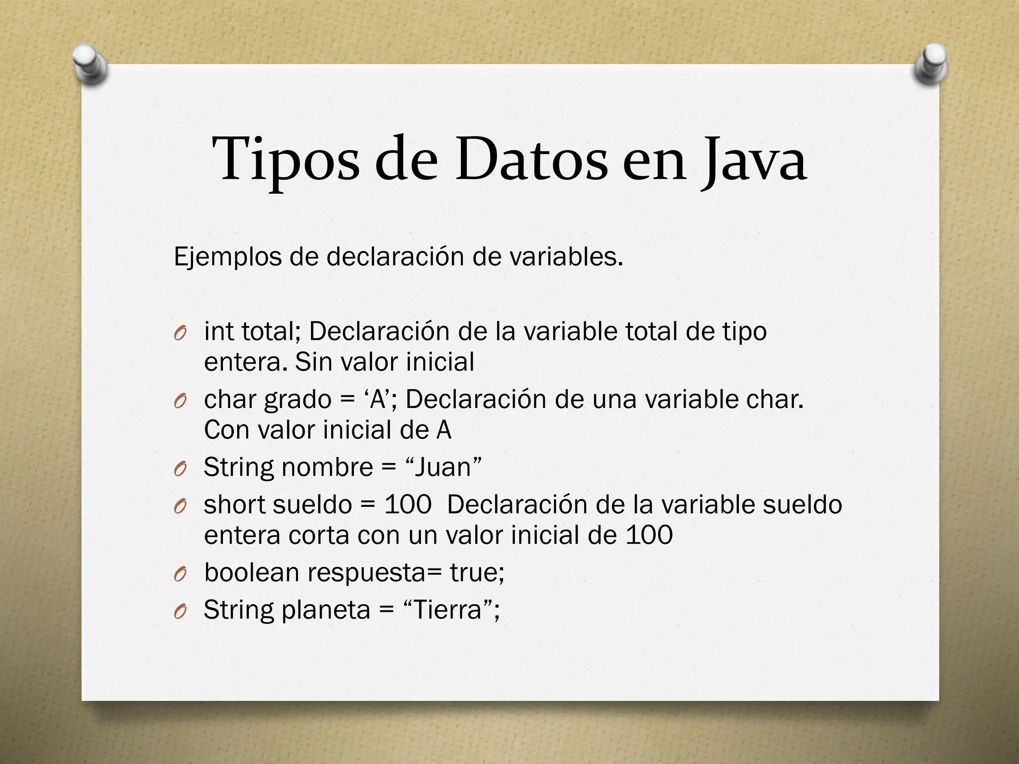 Tipos de Datos en Java
Ejemplos de declaración de variables.
O int total; Declaración de la variable total de tipo
entera. Sin valor inicial
O char grado = ‘A’; Declaración de una variable char.
Con valor inicial de A
O String nombre = “Juan”
O short sueldo = 100 Declaración de la variable sueldo
entera corta con un valor inicial de 100
O boolean respuesta= true;
O String planeta = “Tierra”;
 
