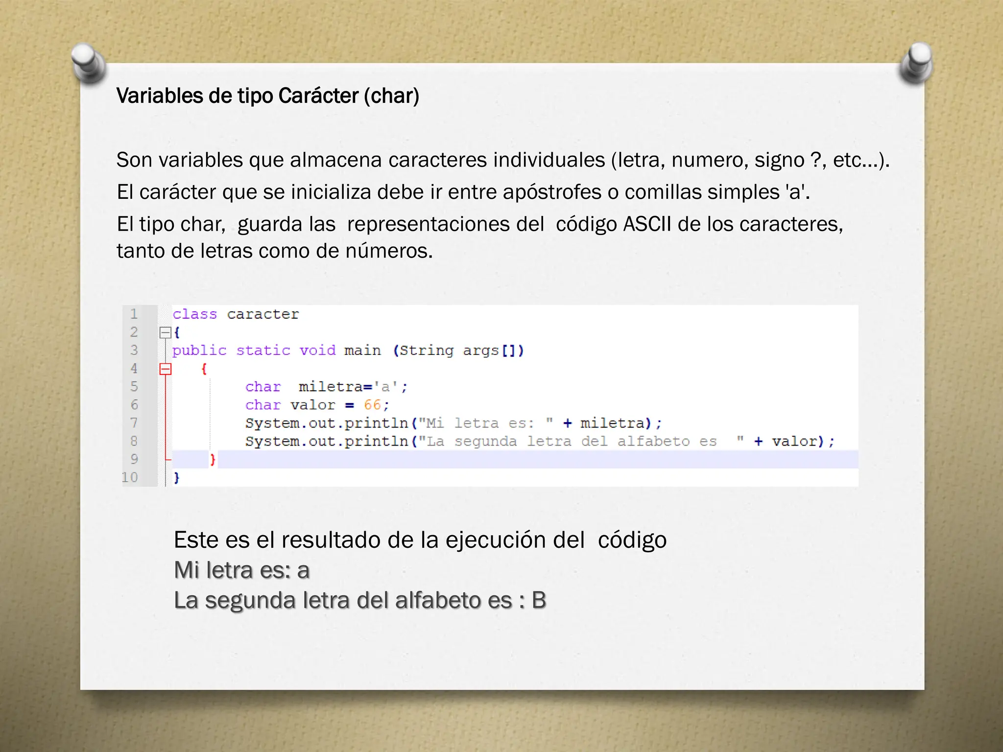 Variables de tipo Carácter (char)
Son variables que almacena caracteres individuales (letra, numero, signo ?, etc...).
El carácter que se inicializa debe ir entre apóstrofes o comillas simples 'a'.
El tipo char, guarda las representaciones del código ASCII de los caracteres,
tanto de letras como de números.
Este es el resultado de la ejecución del código
Mi letra es: a
La segunda letra del alfabeto es : B
 