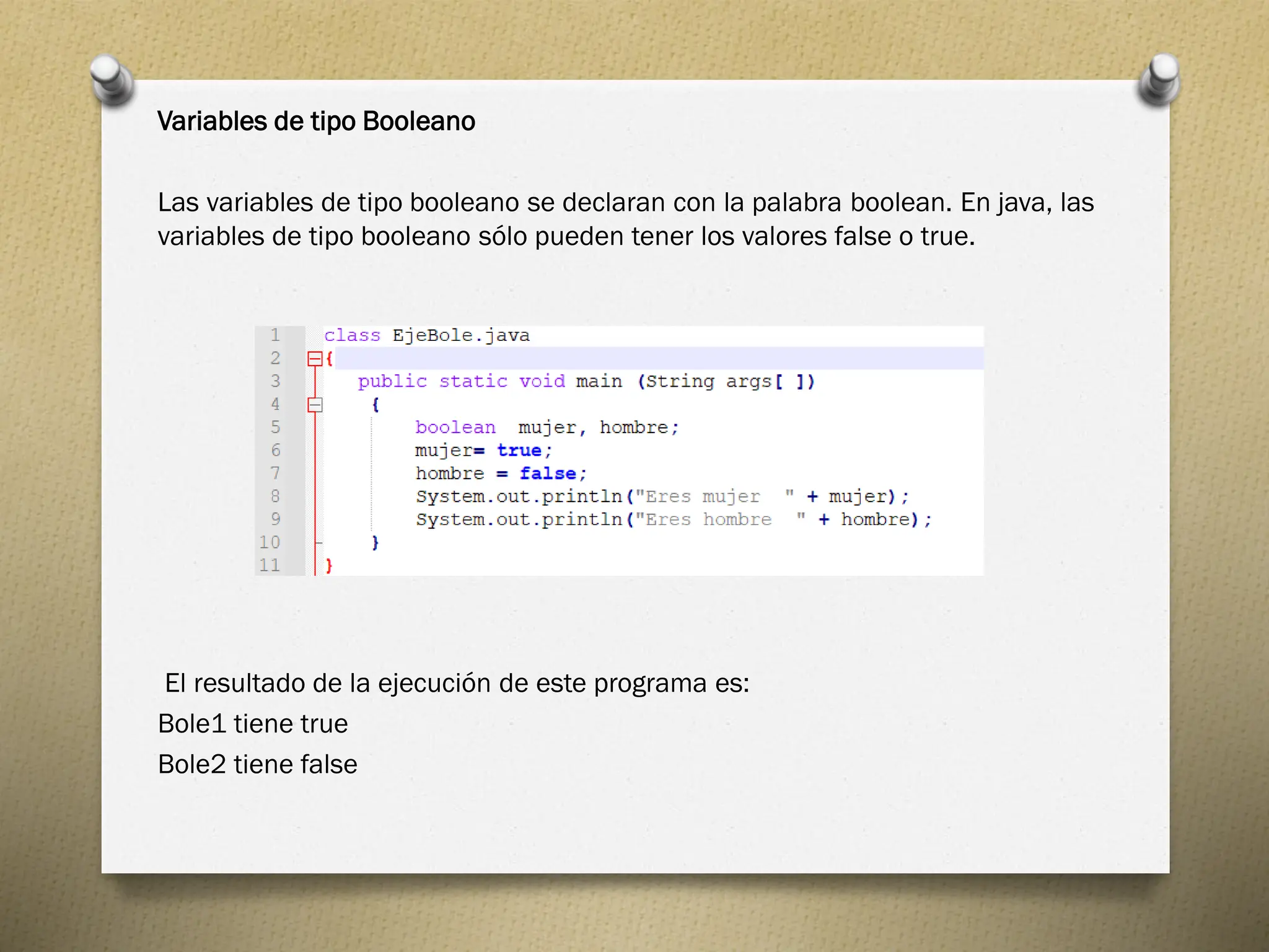 Variables de tipo Booleano
Las variables de tipo booleano se declaran con la palabra boolean. En java, las
variables de tipo booleano sólo pueden tener los valores false o true.
El resultado de la ejecución de este programa es:
Bole1 tiene true
Bole2 tiene false
 