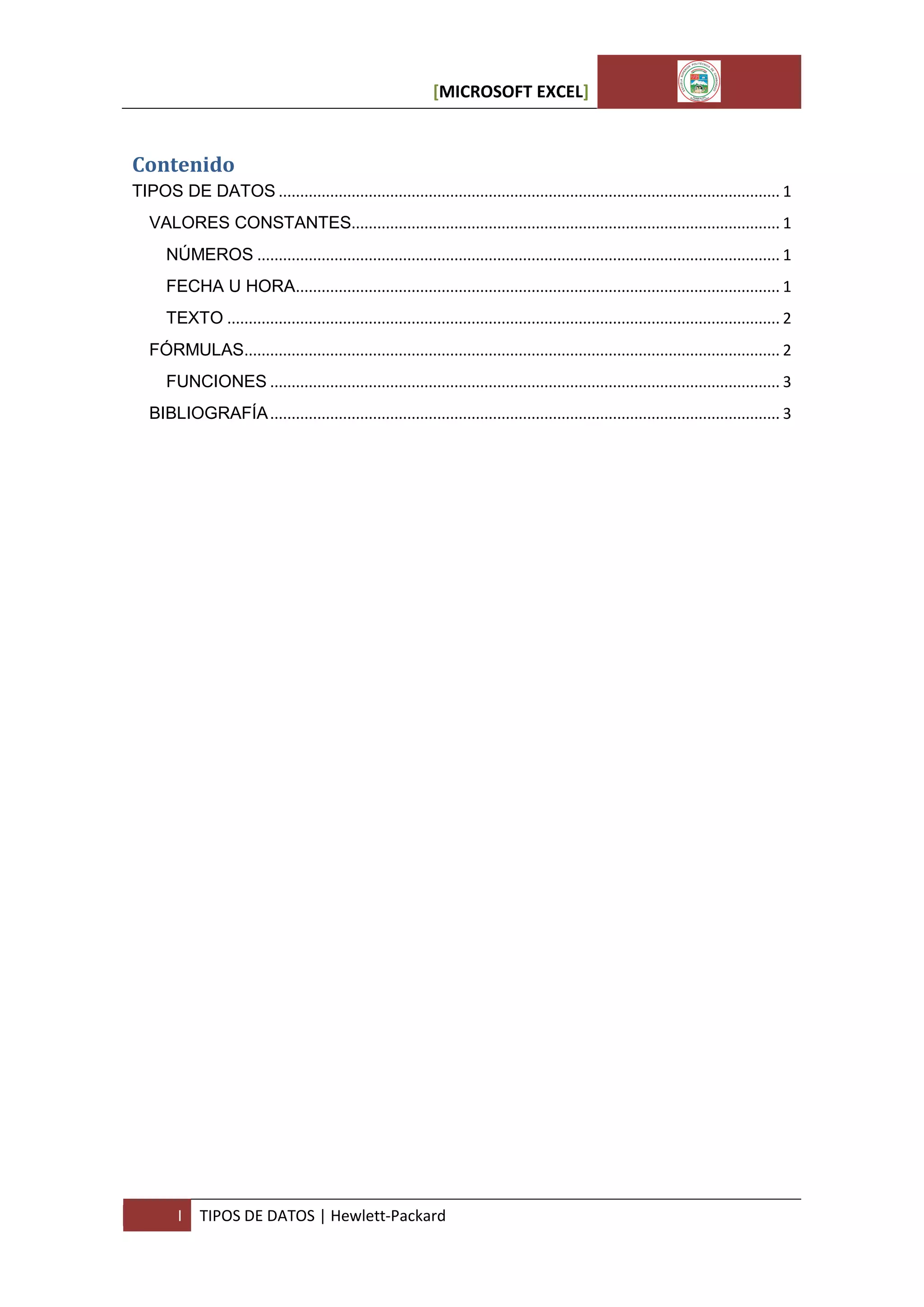 [MICROSOFT EXCEL]

Contenido
TIPOS DE DATOS ..................................................................................................................... 1
VALORES CONSTANTES.................................................................................................... 1
NÚMEROS .......................................................................................................................... 1
FECHA U HORA................................................................................................................. 1
TEXTO ................................................................................................................................. 2
FÓRMULAS............................................................................................................................. 2
FUNCIONES ....................................................................................................................... 3
BIBLIOGRAFÍA ....................................................................................................................... 3

I

TIPOS DE DATOS | Hewlett-Packard

 