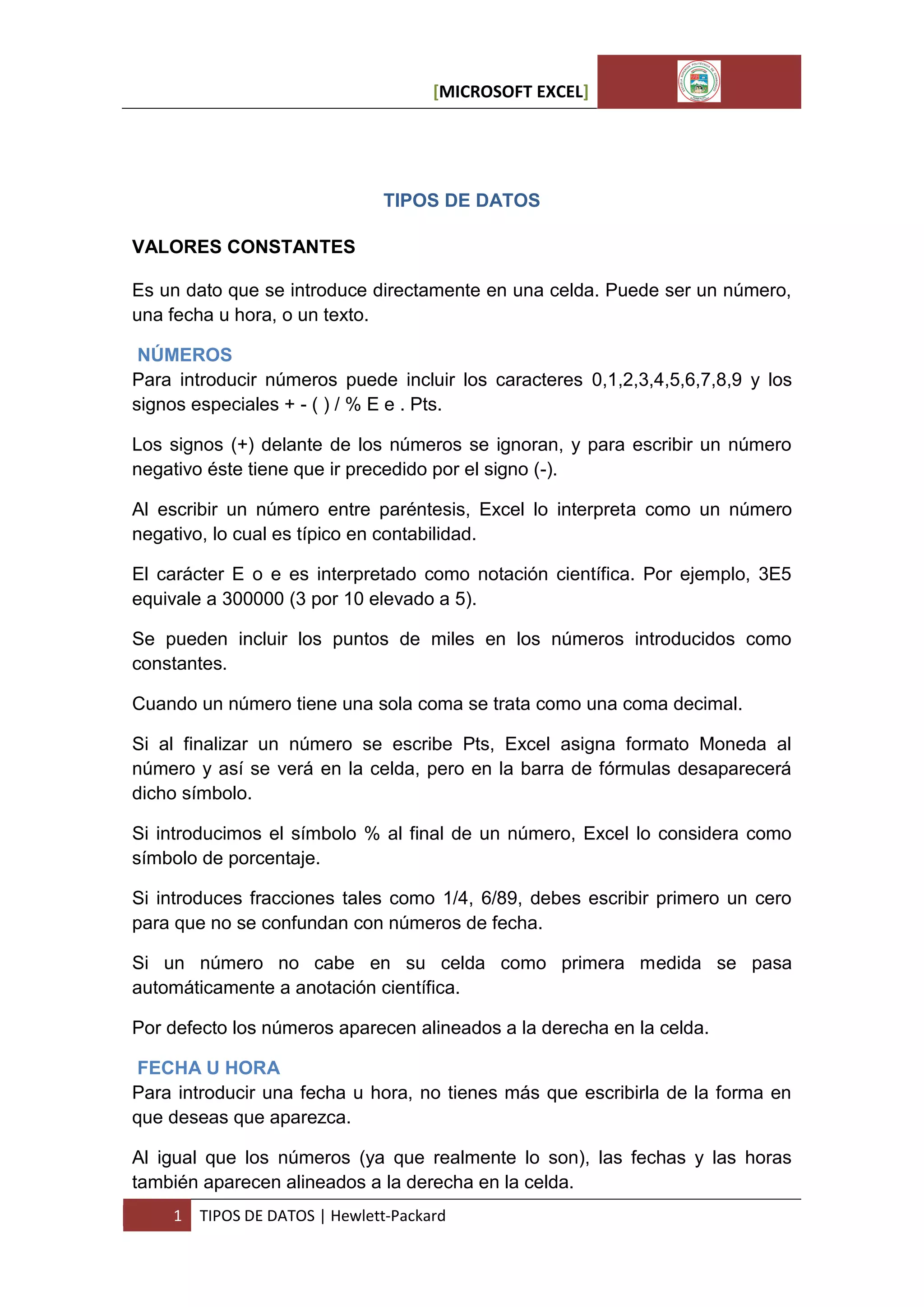 [MICROSOFT EXCEL]

TIPOS DE DATOS
VALORES CONSTANTES
Es un dato que se introduce directamente en una celda. Puede ser un número,
una fecha u hora, o un texto.
NÚMEROS
Para introducir números puede incluir los caracteres 0,1,2,3,4,5,6,7,8,9 y los
signos especiales + - ( ) / % E e . Pts.
Los signos (+) delante de los números se ignoran, y para escribir un número
negativo éste tiene que ir precedido por el signo (-).
Al escribir un número entre paréntesis, Excel lo interpreta como un número
negativo, lo cual es típico en contabilidad.
El carácter E o e es interpretado como notación científica. Por ejemplo, 3E5
equivale a 300000 (3 por 10 elevado a 5).
Se pueden incluir los puntos de miles en los números introducidos como
constantes.
Cuando un número tiene una sola coma se trata como una coma decimal.
Si al finalizar un número se escribe Pts, Excel asigna formato Moneda al
número y así se verá en la celda, pero en la barra de fórmulas desaparecerá
dicho símbolo.
Si introducimos el símbolo % al final de un número, Excel lo considera como
símbolo de porcentaje.
Si introduces fracciones tales como 1/4, 6/89, debes escribir primero un cero
para que no se confundan con números de fecha.
Si un número no cabe en su celda como primera medida se pasa
automáticamente a anotación científica.
Por defecto los números aparecen alineados a la derecha en la celda.
FECHA U HORA
Para introducir una fecha u hora, no tienes más que escribirla de la forma en
que deseas que aparezca.
Al igual que los números (ya que realmente lo son), las fechas y las horas
también aparecen alineados a la derecha en la celda.
1

TIPOS DE DATOS | Hewlett-Packard

 