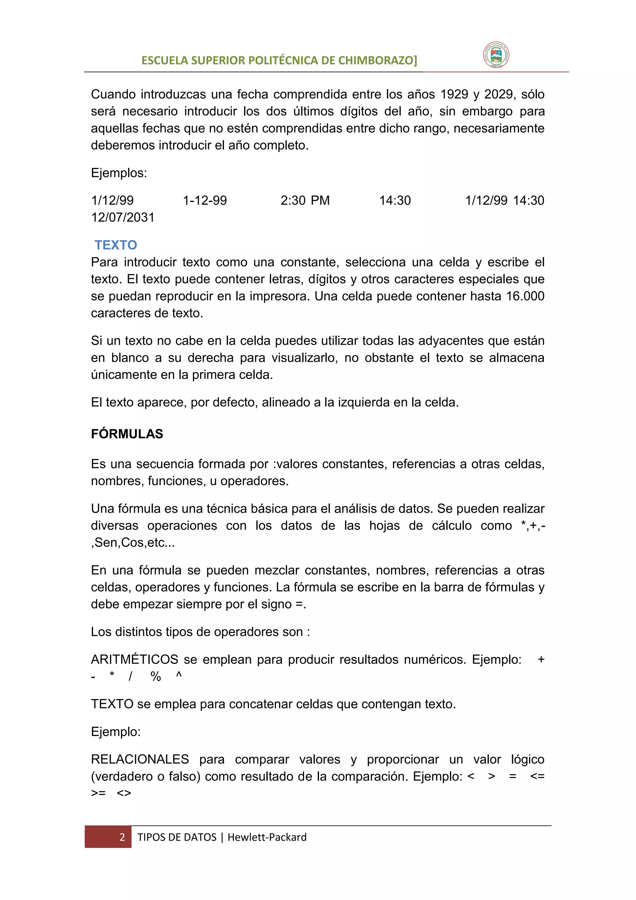 ESCUELA SUPERIOR POLITÉCNICA DE CHIMBORAZO]
Cuando introduzcas una fecha comprendida entre los años 1929 y 2029, sólo
será necesario introducir los dos últimos dígitos del año, sin embargo para
aquellas fechas que no estén comprendidas entre dicho rango, necesariamente
deberemos introducir el año completo.
Ejemplos:
1/12/99
12/07/2031

1-12-99

2:30 PM

14:30

1/12/99 14:30

TEXTO
Para introducir texto como una constante, selecciona una celda y escribe el
texto. El texto puede contener letras, dígitos y otros caracteres especiales que
se puedan reproducir en la impresora. Una celda puede contener hasta 16.000
caracteres de texto.
Si un texto no cabe en la celda puedes utilizar todas las adyacentes que están
en blanco a su derecha para visualizarlo, no obstante el texto se almacena
únicamente en la primera celda.
El texto aparece, por defecto, alineado a la izquierda en la celda.
FÓRMULAS
Es una secuencia formada por :valores constantes, referencias a otras celdas,
nombres, funciones, u operadores.
Una fórmula es una técnica básica para el análisis de datos. Se pueden realizar
diversas operaciones con los datos de las hojas de cálculo como *,+,,Sen,Cos,etc...
En una fórmula se pueden mezclar constantes, nombres, referencias a otras
celdas, operadores y funciones. La fórmula se escribe en la barra de fórmulas y
debe empezar siempre por el signo =.
Los distintos tipos de operadores son :
ARITMÉTICOS se emplean para producir resultados numéricos. Ejemplo:
- * / % ^

+

TEXTO se emplea para concatenar celdas que contengan texto.
Ejemplo:
RELACIONALES para comparar valores y proporcionar un valor lógico
(verdadero o falso) como resultado de la comparación. Ejemplo: < > = <=
>= <>
2

TIPOS DE DATOS | Hewlett-Packard

 