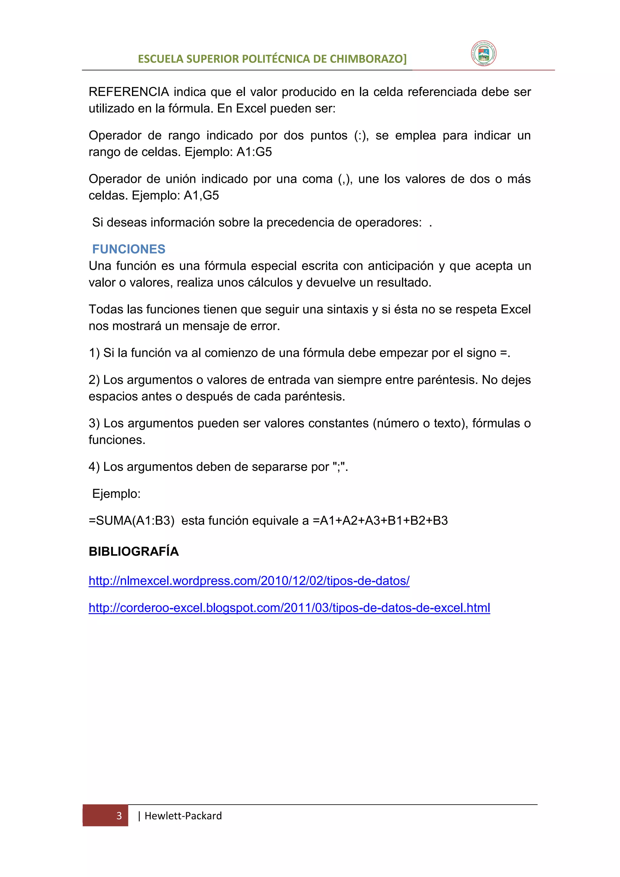 ESCUELA SUPERIOR POLITÉCNICA DE CHIMBORAZO]
REFERENCIA indica que el valor producido en la celda referenciada debe ser
utilizado en la fórmula. En Excel pueden ser:
Operador de rango indicado por dos puntos (:), se emplea para indicar un
rango de celdas. Ejemplo: A1:G5
Operador de unión indicado por una coma (,), une los valores de dos o más
celdas. Ejemplo: A1,G5
Si deseas información sobre la precedencia de operadores: .
FUNCIONES
Una función es una fórmula especial escrita con anticipación y que acepta un
valor o valores, realiza unos cálculos y devuelve un resultado.
Todas las funciones tienen que seguir una sintaxis y si ésta no se respeta Excel
nos mostrará un mensaje de error.
1) Si la función va al comienzo de una fórmula debe empezar por el signo =.
2) Los argumentos o valores de entrada van siempre entre paréntesis. No dejes
espacios antes o después de cada paréntesis.
3) Los argumentos pueden ser valores constantes (número o texto), fórmulas o
funciones.
4) Los argumentos deben de separarse por ";".
Ejemplo:
=SUMA(A1:B3) esta función equivale a =A1+A2+A3+B1+B2+B3
BIBLIOGRAFÍA
http://nlmexcel.wordpress.com/2010/12/02/tipos-de-datos/
http://corderoo-excel.blogspot.com/2011/03/tipos-de-datos-de-excel.html

3

| Hewlett-Packard

 