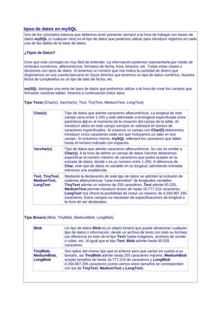 tipos de datos en mySQL
Uno de los conceptos básicos que debemos tener presente siempre a la hora de trabajar con bases de
datos mySQL (o cualquier otra) es el tipo de datos que podemos utilizar para introducir registros en cada
una de las tablas de la base de datos.
¿Tipos de Datos?
Creo que este concepto es muy fácil de entender. La información podemos representarla por medio de
símbolos numéricos, alfanuméricos, formatos de fecha, hora, binarios, etc. Todas estas clases o
divisiones son tipos de datos. Si tenemos un número que nos indica la cantidad de dinero que
disponemos en una cuenta bancaria en Suiza diremos que tenemos un tipo de datos numérico. Nuestra
fecha de cumpleaños es un tipo de dato de fecha, etc.
mySQL distingue una serie de tipos de datos que podremos utilizar a la hora de crear los campos que
formarán nuestras tablas. Veamos a continuación estos tipos:
Tipo Texto (Char(x), Varchar(x), Text, TinyText, MediumText, LongText)
Char(x) Tipo de datos que admite caracteres alfanuméricos. La longitud de este
campo varía entre 1-255 y está delimitado a la longitud especificada entre
paréntesis (x) en el momento de la creación del campo de la tabla. Al
introducir datos en este campo siempre se solicitará el número de
caracteres especificados. Si creamos un campo con Char(5) deberemos
introducir cinco caracteres cada vez que incluyamos un dato en ese
campo. Si incluimos menos, mySQL rellenará los caracteres que faltan
hasta el número indicado con espacios.
Varchar(x) Tipo de datos que admite caracteres alfanuméricos. Su uso es similar a
Char(x). A la hora de definir un campo de datos Varchar deberemos
especificar el número máximo de caracteres que podrá aceptar en la
entrada de datos, donde x es un número entre 1-255. A diferencia de
Char, este tipo de datos es variable en su longitud, admitiendo entradas
inferiores a la establecida.
Text, TinyText,
MediumText,
LongText
Mediante la declaración de este tipo de datos se admiten la inclusión de
cadenas alfanuméricas "case-insensitive" de longitudes variables.
TinyText admite un máximo de 255 caractéres, Text admite 65.535,
MediumText permite introducir textos de hasta 16.777.215 caracteres,
LongText nos ofrece la posibilidad de incluir un máximo de 4.294.967.295
caracteres. Estos campos no necesitan de especificaciones de longitud a
la hora de ser declarados.
Tipo Binario (Blob, TinyBlob, MediumBlob, LongBlob)
Blob Un tipo de datos Blob es un objeto binario que puede almacenar cualquier
tipo de datos o información, desde un archivo de texto con todo su formato
(se diferencia en esto de el tipo Text) hasta imágenes, archivos de sonido
o video, etc. Al igual que el tipo Text, Blob admite hasta 65.535
caracteres.
TinyBlob,
MediumBlob,
LongBlob
Son datos del mismo tipo que el anterior pero que varían en cuanto a su
tamaño, así TinyBlob admite hasta 255 caracteres máximo, MediumBlob
acepta tamaños de hasta 16.777.215 de caracteres y LongBlob
4.294.967.295 caracteres (como vemos estos tamaños se corresponden
con los de TinyText, MediumText y LongText).
 