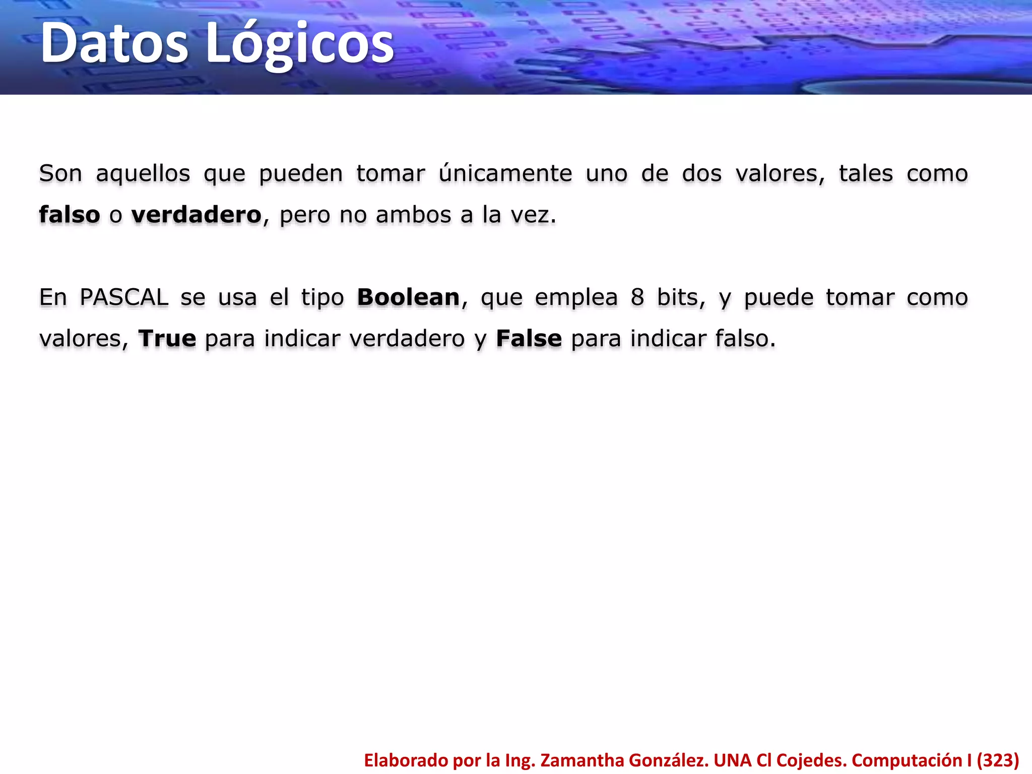 Datos Lógicos
Elaborado por la Ing. Zamantha González. UNA Cl Cojedes. Computación I (323)
Son aquellos que pueden tomar únicamente uno de dos valores, tales como
falso o verdadero, pero no ambos a la vez.
En PASCAL se usa el tipo Boolean, que emplea 8 bits, y puede tomar como
valores, True para indicar verdadero y False para indicar falso.
 