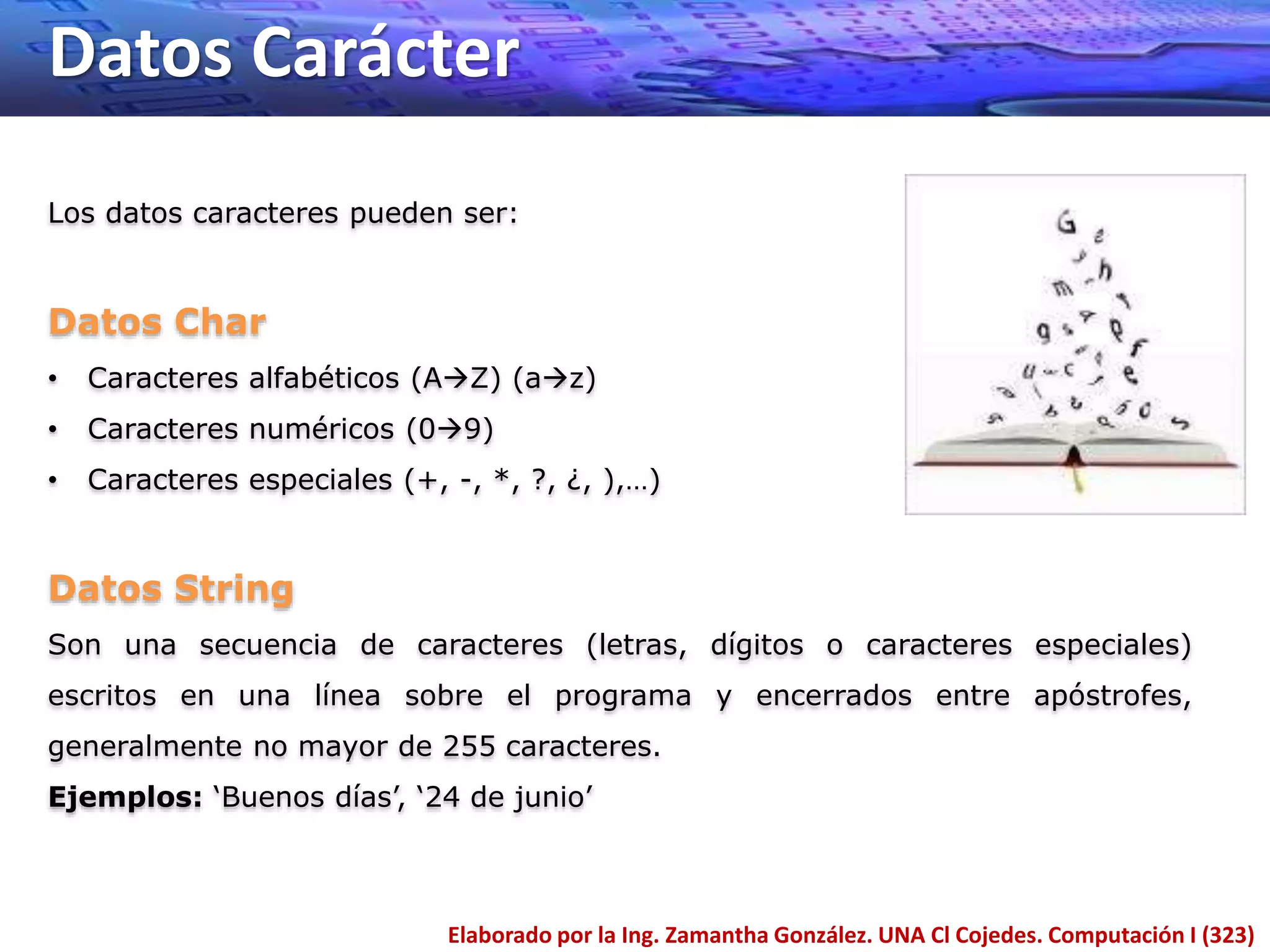 Datos Carácter
Elaborado por la Ing. Zamantha González. UNA Cl Cojedes. Computación I (323)
Los datos caracteres pueden ser:
Datos Char
• Caracteres alfabéticos (AZ) (az)
• Caracteres numéricos (09)
• Caracteres especiales (+, -, *, ?, ¿, ),…)
Datos String
Son una secuencia de caracteres (letras, dígitos o caracteres especiales)
escritos en una línea sobre el programa y encerrados entre apóstrofes,
generalmente no mayor de 255 caracteres.
Ejemplos: ‘Buenos días’, ‘24 de junio’
 