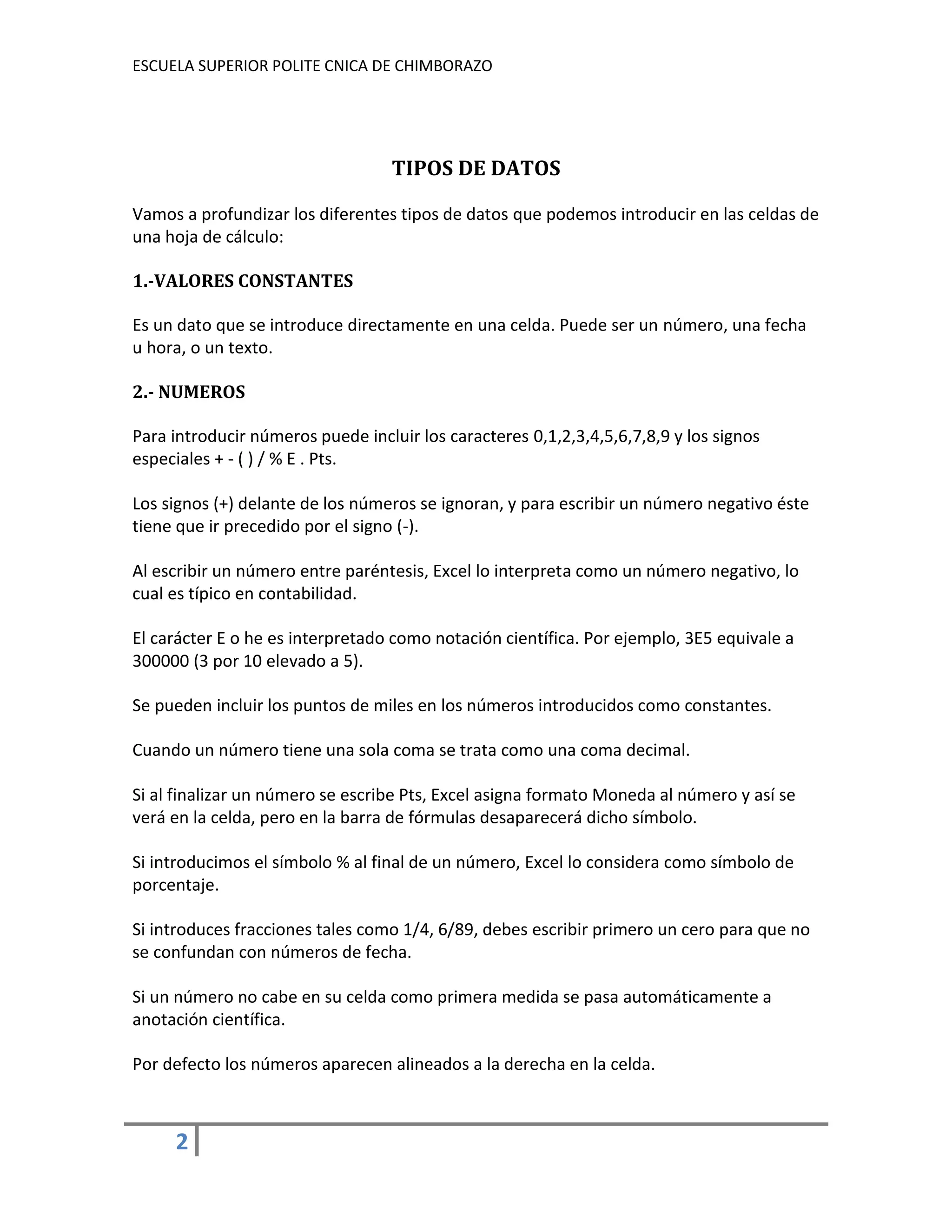 ESCUELA SUPERIOR POLITE CNICA DE CHIMBORAZO

TIPOS DE DATOS
Vamos a profundizar los diferentes tipos de datos que podemos introducir en las celdas de
una hoja de cálculo:
1.-VALORES CONSTANTES
Es un dato que se introduce directamente en una celda. Puede ser un número, una fecha
u hora, o un texto.
2.- NUMEROS
Para introducir números puede incluir los caracteres 0,1,2,3,4,5,6,7,8,9 y los signos
especiales + - ( ) / % E . Pts.
Los signos (+) delante de los números se ignoran, y para escribir un número negativo éste
tiene que ir precedido por el signo (-).
Al escribir un número entre paréntesis, Excel lo interpreta como un número negativo, lo
cual es típico en contabilidad.
El carácter E o he es interpretado como notación científica. Por ejemplo, 3E5 equivale a
300000 (3 por 10 elevado a 5).
Se pueden incluir los puntos de miles en los números introducidos como constantes.
Cuando un número tiene una sola coma se trata como una coma decimal.
Si al finalizar un número se escribe Pts, Excel asigna formato Moneda al número y así se
verá en la celda, pero en la barra de fórmulas desaparecerá dicho símbolo.
Si introducimos el símbolo % al final de un número, Excel lo considera como símbolo de
porcentaje.
Si introduces fracciones tales como 1/4, 6/89, debes escribir primero un cero para que no
se confundan con números de fecha.
Si un número no cabe en su celda como primera medida se pasa automáticamente a
anotación científica.
Por defecto los números aparecen alineados a la derecha en la celda.

2

 