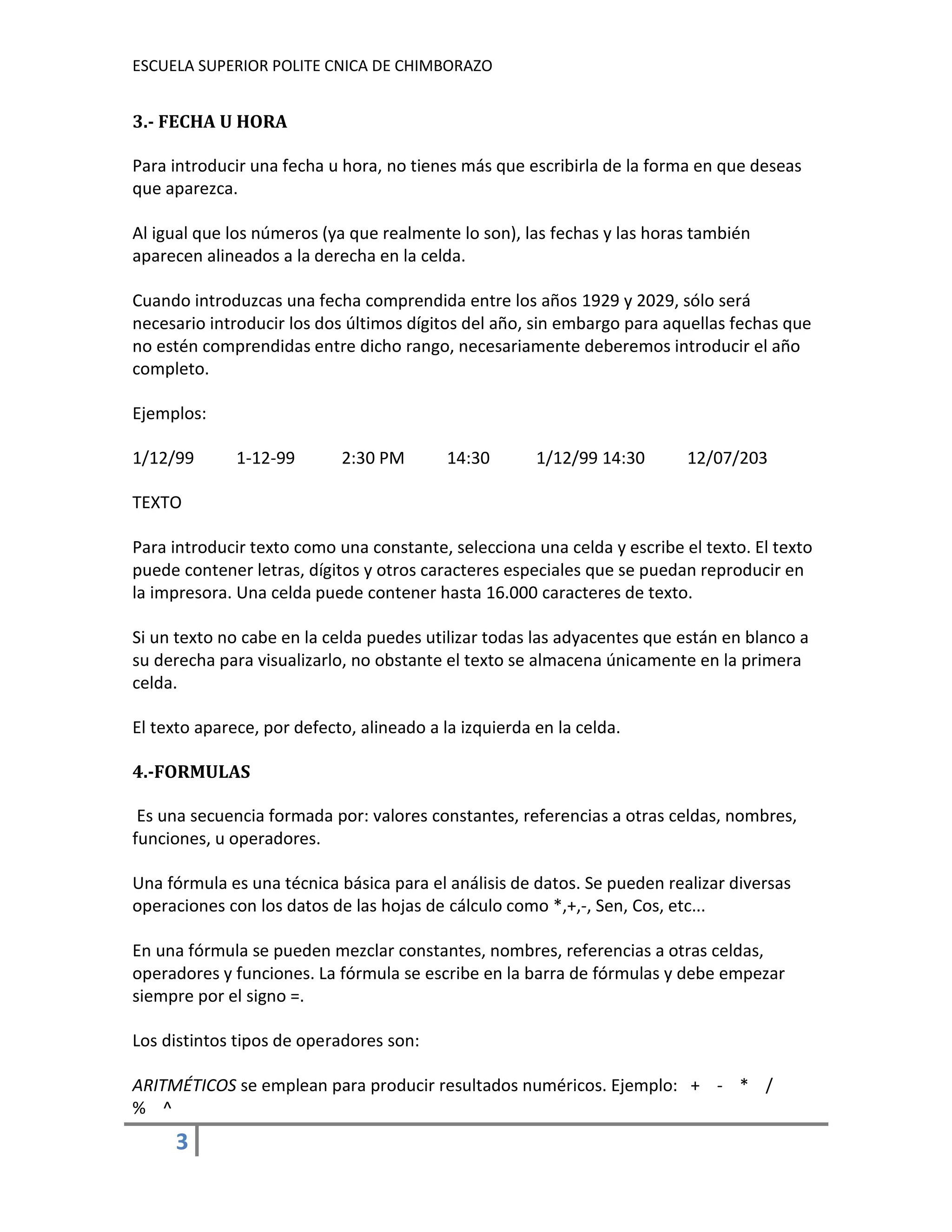 ESCUELA SUPERIOR POLITE CNICA DE CHIMBORAZO

3.- FECHA U HORA
Para introducir una fecha u hora, no tienes más que escribirla de la forma en que deseas
que aparezca.
Al igual que los números (ya que realmente lo son), las fechas y las horas también
aparecen alineados a la derecha en la celda.
Cuando introduzcas una fecha comprendida entre los años 1929 y 2029, sólo será
necesario introducir los dos últimos dígitos del año, sin embargo para aquellas fechas que
no estén comprendidas entre dicho rango, necesariamente deberemos introducir el año
completo.
Ejemplos:
1/12/99

1-12-99

2:30 PM

14:30

1/12/99 14:30

12/07/203

TEXTO
Para introducir texto como una constante, selecciona una celda y escribe el texto. El texto
puede contener letras, dígitos y otros caracteres especiales que se puedan reproducir en
la impresora. Una celda puede contener hasta 16.000 caracteres de texto.
Si un texto no cabe en la celda puedes utilizar todas las adyacentes que están en blanco a
su derecha para visualizarlo, no obstante el texto se almacena únicamente en la primera
celda.
El texto aparece, por defecto, alineado a la izquierda en la celda.
4.-FORMULAS
Es una secuencia formada por: valores constantes, referencias a otras celdas, nombres,
funciones, u operadores.
Una fórmula es una técnica básica para el análisis de datos. Se pueden realizar diversas
operaciones con los datos de las hojas de cálculo como *,+,-, Sen, Cos, etc...
En una fórmula se pueden mezclar constantes, nombres, referencias a otras celdas,
operadores y funciones. La fórmula se escribe en la barra de fórmulas y debe empezar
siempre por el signo =.
Los distintos tipos de operadores son:
ARITMÉTICOS se emplean para producir resultados numéricos. Ejemplo: + - * /
% ^

3

 