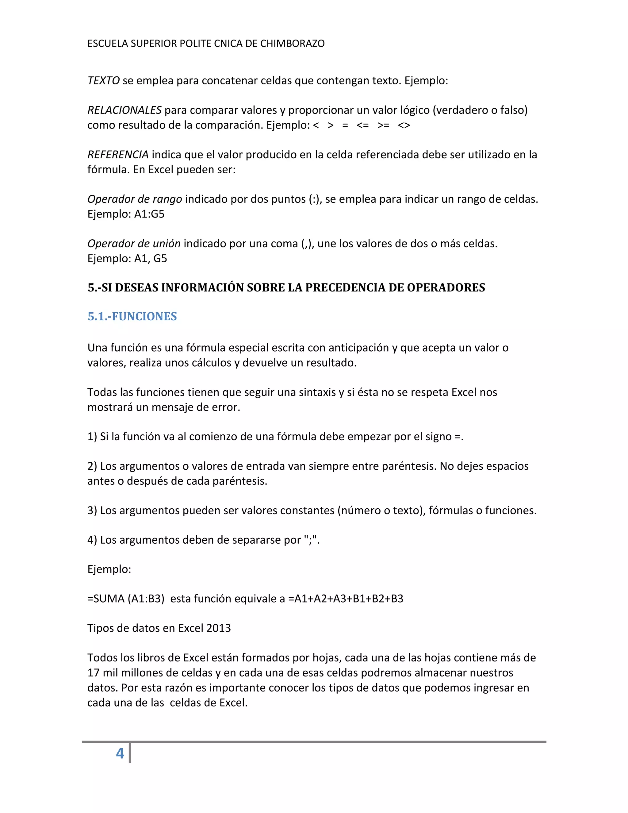 ESCUELA SUPERIOR POLITE CNICA DE CHIMBORAZO

TEXTO se emplea para concatenar celdas que contengan texto. Ejemplo:
RELACIONALES para comparar valores y proporcionar un valor lógico (verdadero o falso)
como resultado de la comparación. Ejemplo: < > = <= >= <>
REFERENCIA indica que el valor producido en la celda referenciada debe ser utilizado en la
fórmula. En Excel pueden ser:
Operador de rango indicado por dos puntos (:), se emplea para indicar un rango de celdas.
Ejemplo: A1:G5
Operador de unión indicado por una coma (,), une los valores de dos o más celdas.
Ejemplo: A1, G5
5.-SI DESEAS INFORMACIÓN SOBRE LA PRECEDENCIA DE OPERADORES
5.1.-FUNCIONES
Una función es una fórmula especial escrita con anticipación y que acepta un valor o
valores, realiza unos cálculos y devuelve un resultado.
Todas las funciones tienen que seguir una sintaxis y si ésta no se respeta Excel nos
mostrará un mensaje de error.
1) Si la función va al comienzo de una fórmula debe empezar por el signo =.
2) Los argumentos o valores de entrada van siempre entre paréntesis. No dejes espacios
antes o después de cada paréntesis.
3) Los argumentos pueden ser valores constantes (número o texto), fórmulas o funciones.
4) Los argumentos deben de separarse por ";".
Ejemplo:
=SUMA (A1:B3) esta función equivale a =A1+A2+A3+B1+B2+B3
Tipos de datos en Excel 2013
Todos los libros de Excel están formados por hojas, cada una de las hojas contiene más de
17 mil millones de celdas y en cada una de esas celdas podremos almacenar nuestros
datos. Por esta razón es importante conocer los tipos de datos que podemos ingresar en
cada una de las celdas de Excel.

4

 
