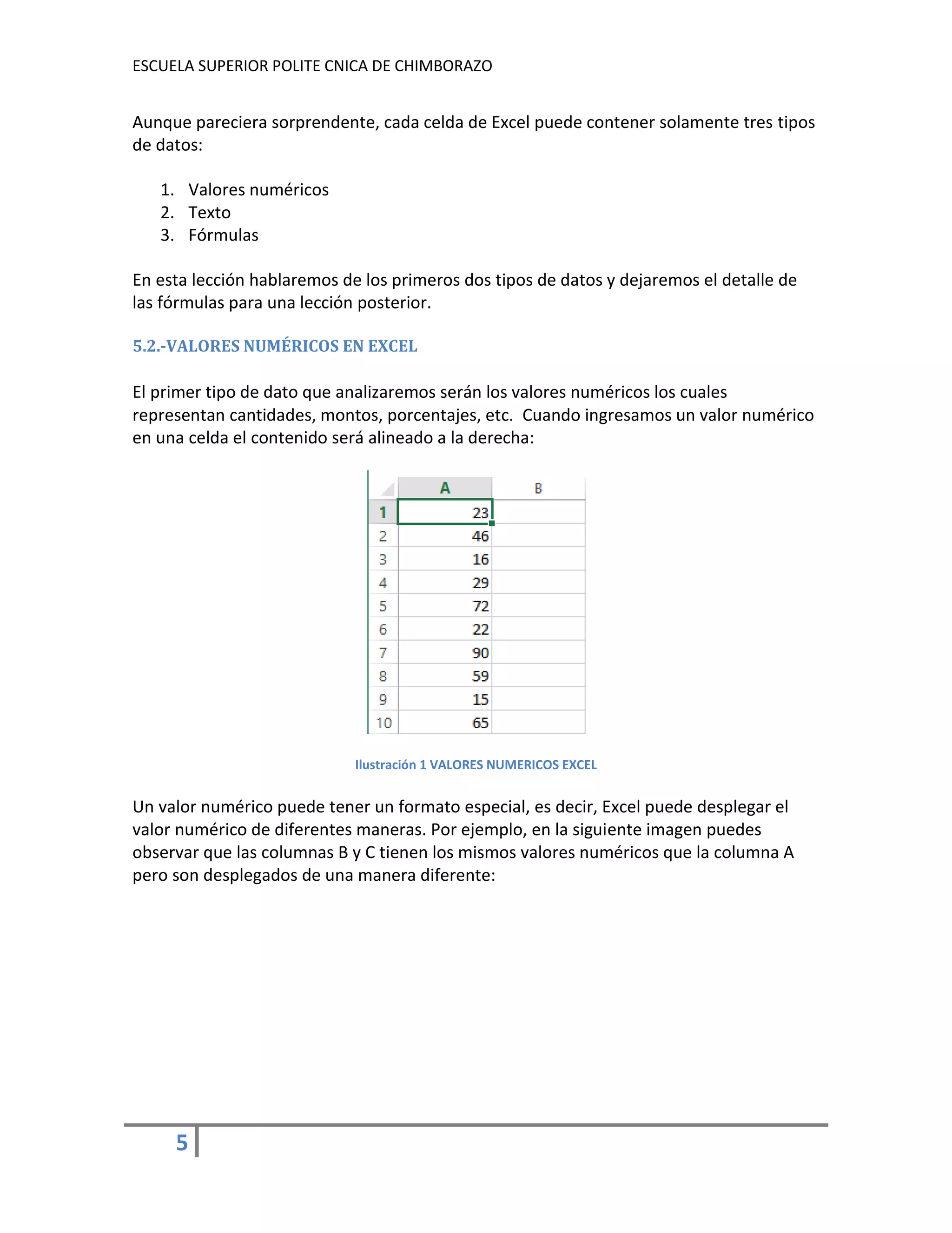 ESCUELA SUPERIOR POLITE CNICA DE CHIMBORAZO

Aunque pareciera sorprendente, cada celda de Excel puede contener solamente tres tipos
de datos:
1. Valores numéricos
2. Texto
3. Fórmulas
En esta lección hablaremos de los primeros dos tipos de datos y dejaremos el detalle de
las fórmulas para una lección posterior.
5.2.-VALORES NUMÉRICOS EN EXCEL

El primer tipo de dato que analizaremos serán los valores numéricos los cuales
representan cantidades, montos, porcentajes, etc. Cuando ingresamos un valor numérico
en una celda el contenido será alineado a la derecha:

Ilustración 1 VALORES NUMERICOS EXCEL

Un valor numérico puede tener un formato especial, es decir, Excel puede desplegar el
valor numérico de diferentes maneras. Por ejemplo, en la siguiente imagen puedes
observar que las columnas B y C tienen los mismos valores numéricos que la columna A
pero son desplegados de una manera diferente:

5

 
