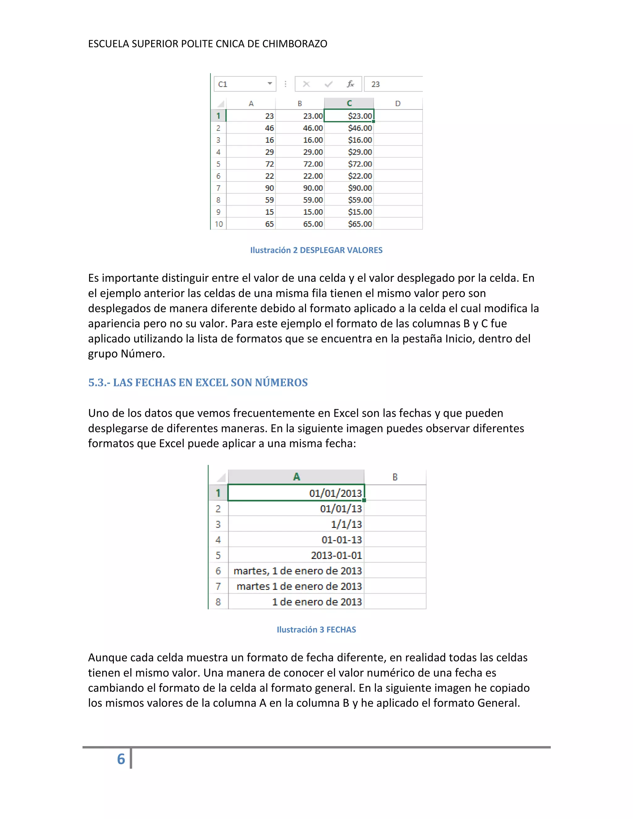 ESCUELA SUPERIOR POLITE CNICA DE CHIMBORAZO

Ilustración 2 DESPLEGAR VALORES

Es importante distinguir entre el valor de una celda y el valor desplegado por la celda. En
el ejemplo anterior las celdas de una misma fila tienen el mismo valor pero son
desplegados de manera diferente debido al formato aplicado a la celda el cual modifica la
apariencia pero no su valor. Para este ejemplo el formato de las columnas B y C fue
aplicado utilizando la lista de formatos que se encuentra en la pestaña Inicio, dentro del
grupo Número.
5.3.- LAS FECHAS EN EXCEL SON NÚMEROS

Uno de los datos que vemos frecuentemente en Excel son las fechas y que pueden
desplegarse de diferentes maneras. En la siguiente imagen puedes observar diferentes
formatos que Excel puede aplicar a una misma fecha:

Ilustración 3 FECHAS

Aunque cada celda muestra un formato de fecha diferente, en realidad todas las celdas
tienen el mismo valor. Una manera de conocer el valor numérico de una fecha es
cambiando el formato de la celda al formato general. En la siguiente imagen he copiado
los mismos valores de la columna A en la columna B y he aplicado el formato General.

6

 