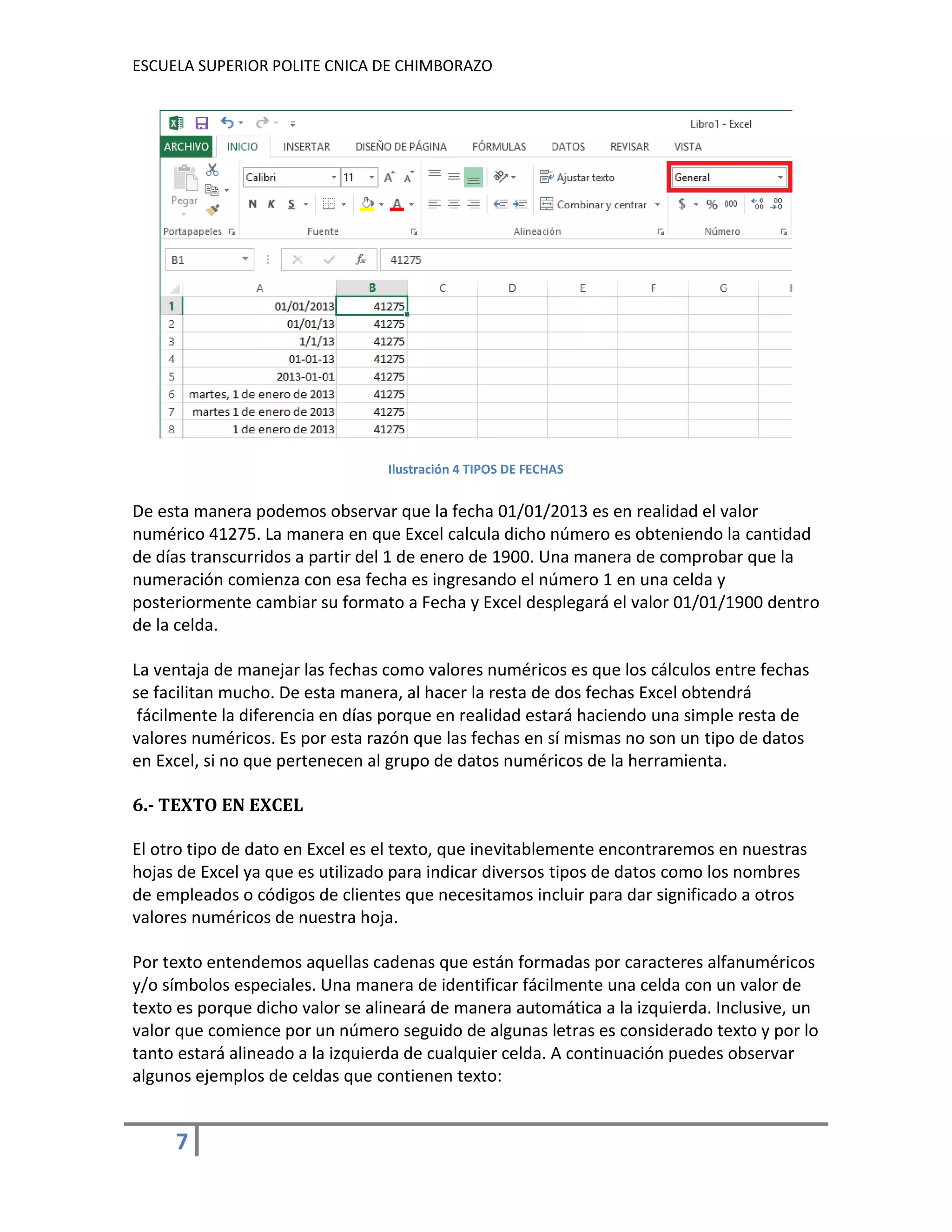 ESCUELA SUPERIOR POLITE CNICA DE CHIMBORAZO

Ilustración 4 TIPOS DE FECHAS

De esta manera podemos observar que la fecha 01/01/2013 es en realidad el valor
numérico 41275. La manera en que Excel calcula dicho número es obteniendo la cantidad
de días transcurridos a partir del 1 de enero de 1900. Una manera de comprobar que la
numeración comienza con esa fecha es ingresando el número 1 en una celda y
posteriormente cambiar su formato a Fecha y Excel desplegará el valor 01/01/1900 dentro
de la celda.
La ventaja de manejar las fechas como valores numéricos es que los cálculos entre fechas
se facilitan mucho. De esta manera, al hacer la resta de dos fechas Excel obtendrá
fácilmente la diferencia en días porque en realidad estará haciendo una simple resta de
valores numéricos. Es por esta razón que las fechas en sí mismas no son un tipo de datos
en Excel, si no que pertenecen al grupo de datos numéricos de la herramienta.
6.- TEXTO EN EXCEL
El otro tipo de dato en Excel es el texto, que inevitablemente encontraremos en nuestras
hojas de Excel ya que es utilizado para indicar diversos tipos de datos como los nombres
de empleados o códigos de clientes que necesitamos incluir para dar significado a otros
valores numéricos de nuestra hoja.
Por texto entendemos aquellas cadenas que están formadas por caracteres alfanuméricos
y/o símbolos especiales. Una manera de identificar fácilmente una celda con un valor de
texto es porque dicho valor se alineará de manera automática a la izquierda. Inclusive, un
valor que comience por un número seguido de algunas letras es considerado texto y por lo
tanto estará alineado a la izquierda de cualquier celda. A continuación puedes observar
algunos ejemplos de celdas que contienen texto:

7

 