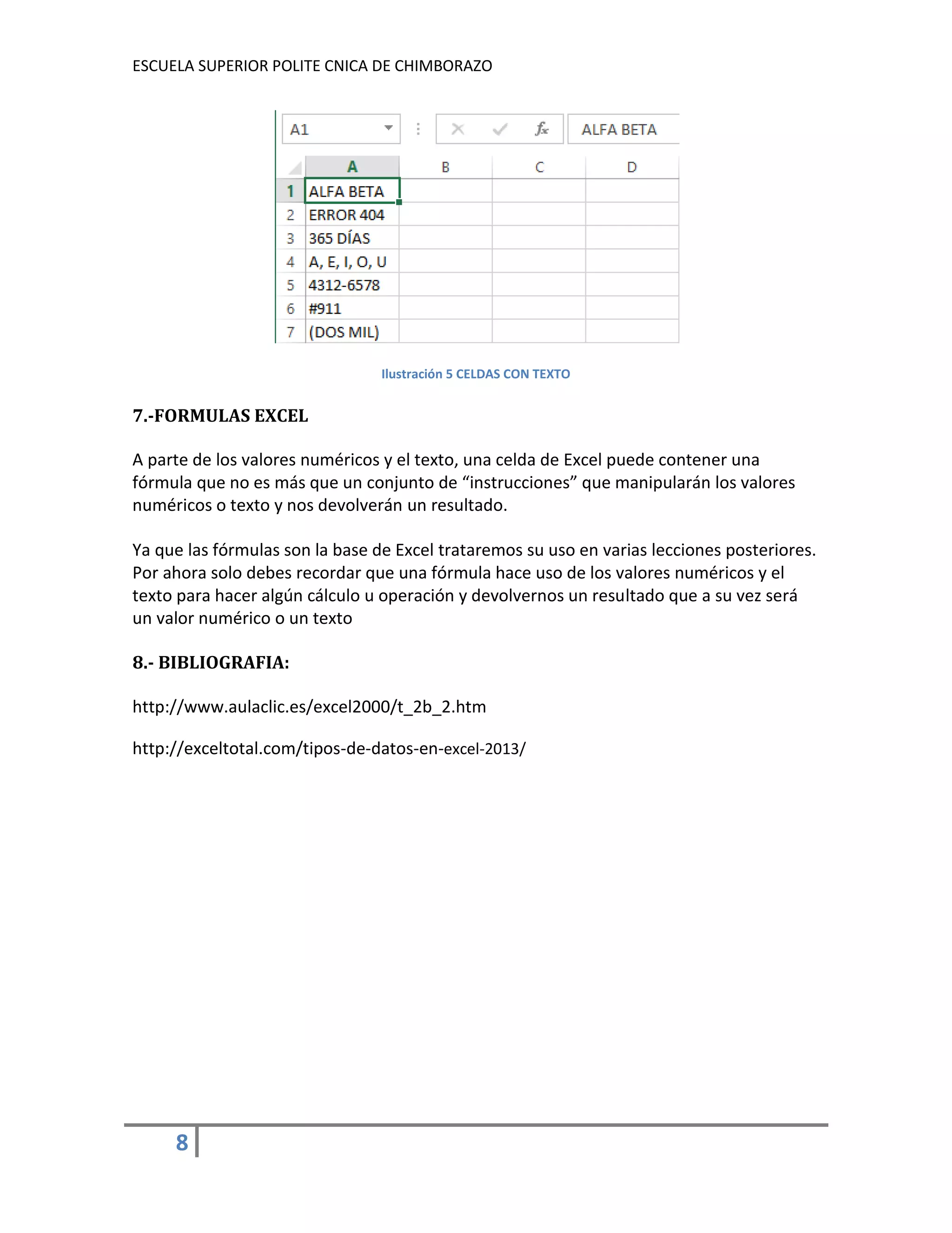 ESCUELA SUPERIOR POLITE CNICA DE CHIMBORAZO

Ilustración 5 CELDAS CON TEXTO

7.-FORMULAS EXCEL
A parte de los valores numéricos y el texto, una celda de Excel puede contener una
fórmula que no es más que un conjunto de “instrucciones” que manipularán los valores
numéricos o texto y nos devolverán un resultado.
Ya que las fórmulas son la base de Excel trataremos su uso en varias lecciones posteriores.
Por ahora solo debes recordar que una fórmula hace uso de los valores numéricos y el
texto para hacer algún cálculo u operación y devolvernos un resultado que a su vez será
un valor numérico o un texto
8.- BIBLIOGRAFIA:
http://www.aulaclic.es/excel2000/t_2b_2.htm
http://exceltotal.com/tipos-de-datos-en-excel-2013/

8

 