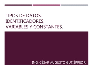 TIPOS DE DATOS, 
IDENTIFICADORES, 
VARIABLES Y CONSTANTES. 
ING. CÉSAR AUGUSTO GUTIÉRREZ R. 
 