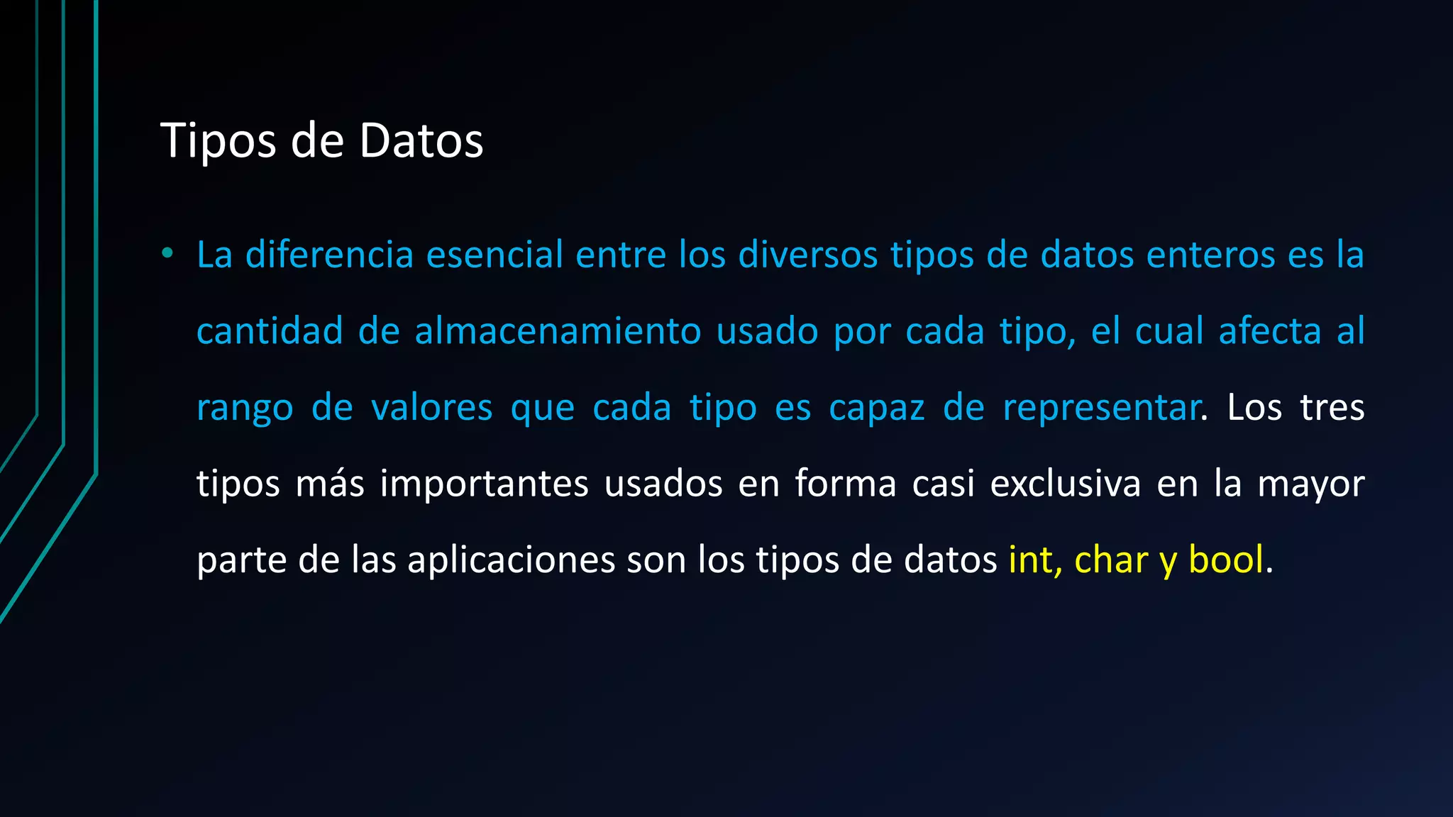 Tipos de Datos
• La diferencia esencial entre los diversos tipos de datos enteros es la
cantidad de almacenamiento usado por cada tipo, el cual afecta al
rango de valores que cada tipo es capaz de representar. Los tres
tipos más importantes usados en forma casi exclusiva en la mayor
parte de las aplicaciones son los tipos de datos int, char y bool.
 