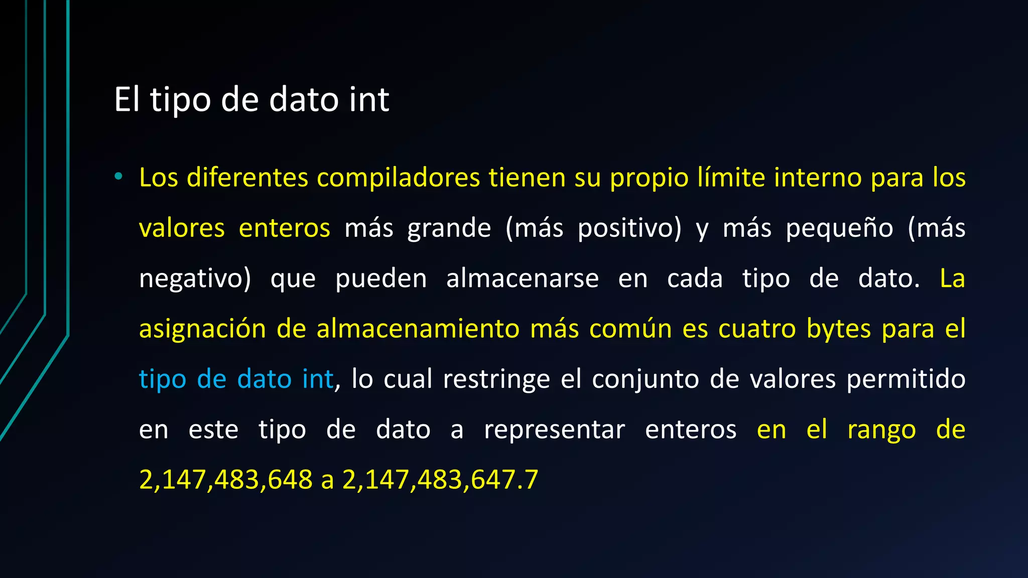 El tipo de dato int
• Los diferentes compiladores tienen su propio límite interno para los
valores enteros más grande (más positivo) y más pequeño (más
negativo) que pueden almacenarse en cada tipo de dato. La
asignación de almacenamiento más común es cuatro bytes para el
tipo de dato int, lo cual restringe el conjunto de valores permitido
en este tipo de dato a representar enteros en el rango de
2,147,483,648 a 2,147,483,647.7
 
