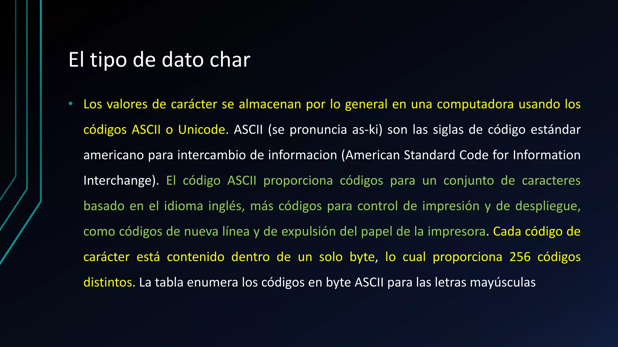 El tipo de dato char
• Los valores de carácter se almacenan por lo general en una computadora usando los
códigos ASCII o Unicode. ASCII (se pronuncia as-ki) son las siglas de código estándar
americano para intercambio de informacion (American Standard Code for Information
Interchange). El código ASCII proporciona códigos para un conjunto de caracteres
basado en el idioma inglés, más códigos para control de impresión y de despliegue,
como códigos de nueva línea y de expulsión del papel de la impresora. Cada código de
carácter está contenido dentro de un solo byte, lo cual proporciona 256 códigos
distintos. La tabla enumera los códigos en byte ASCII para las letras mayúsculas
 