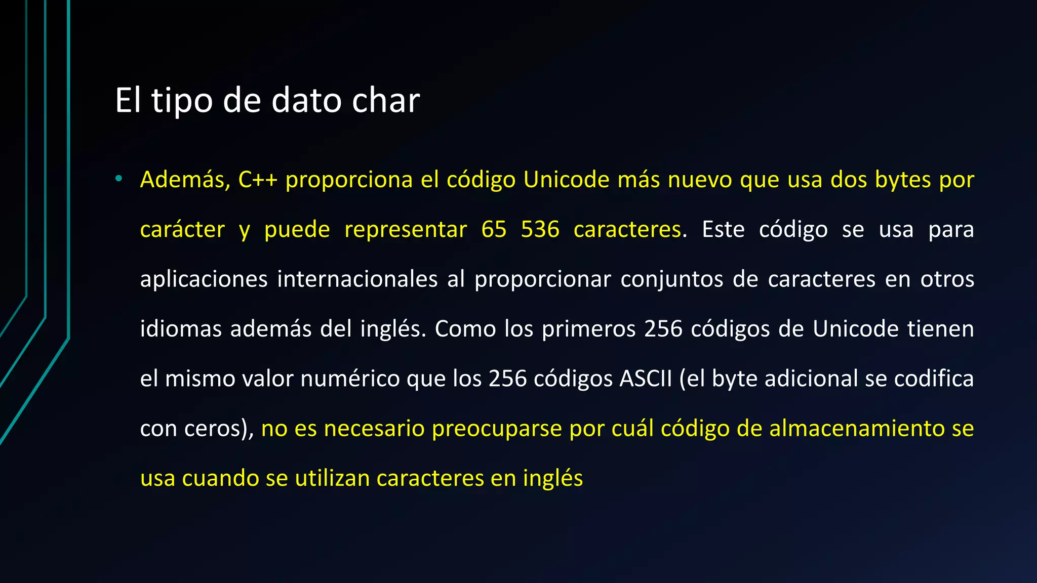 El tipo de dato char
• Además, C++ proporciona el código Unicode más nuevo que usa dos bytes por
carácter y puede representar 65 536 caracteres. Este código se usa para
aplicaciones internacionales al proporcionar conjuntos de caracteres en otros
idiomas además del inglés. Como los primeros 256 códigos de Unicode tienen
el mismo valor numérico que los 256 códigos ASCII (el byte adicional se codifica
con ceros), no es necesario preocuparse por cuál código de almacenamiento se
usa cuando se utilizan caracteres en inglés
 