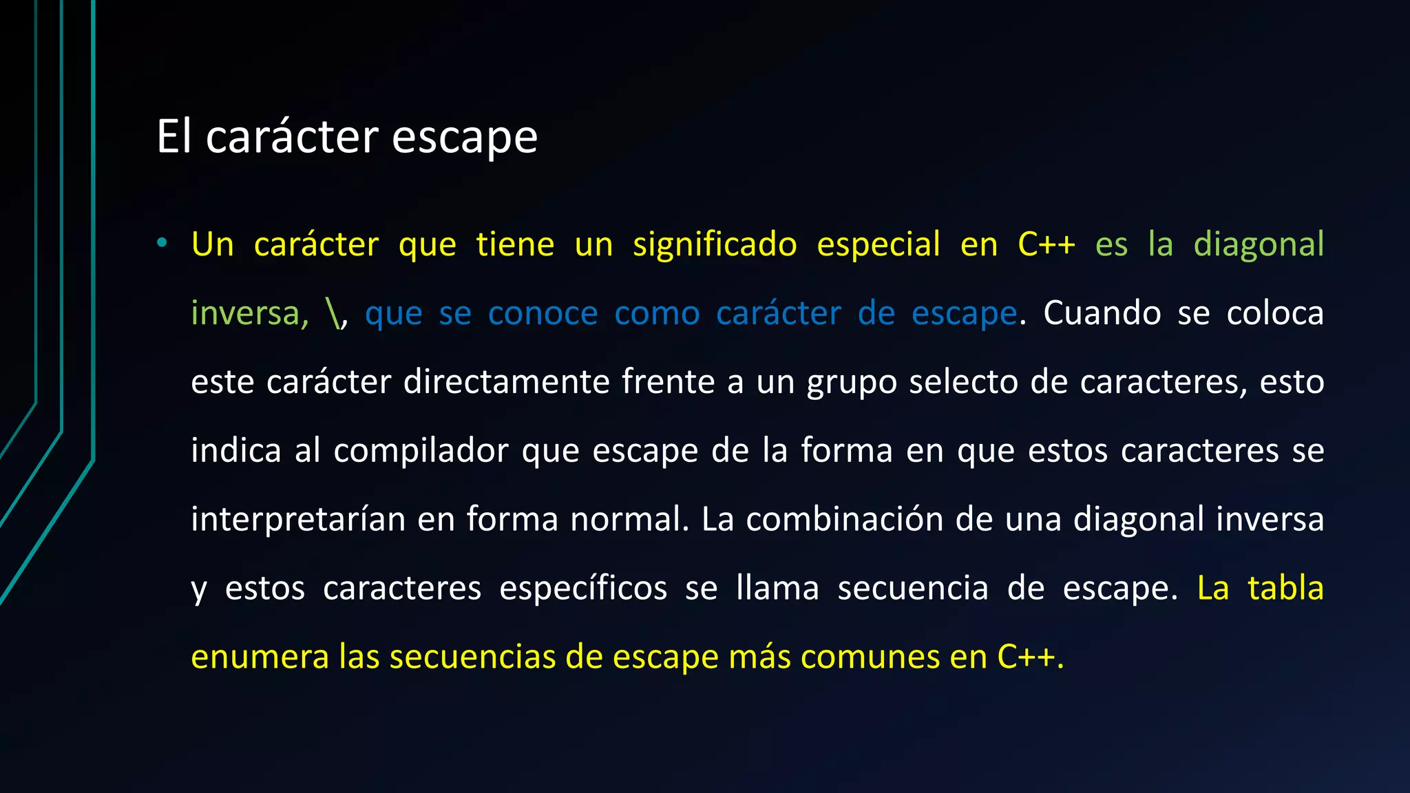 El carácter escape
• Un carácter que tiene un significado especial en C++ es la diagonal
inversa, , que se conoce como carácter de escape. Cuando se coloca
este carácter directamente frente a un grupo selecto de caracteres, esto
indica al compilador que escape de la forma en que estos caracteres se
interpretarían en forma normal. La combinación de una diagonal inversa
y estos caracteres específicos se llama secuencia de escape. La tabla
enumera las secuencias de escape más comunes en C++.
 