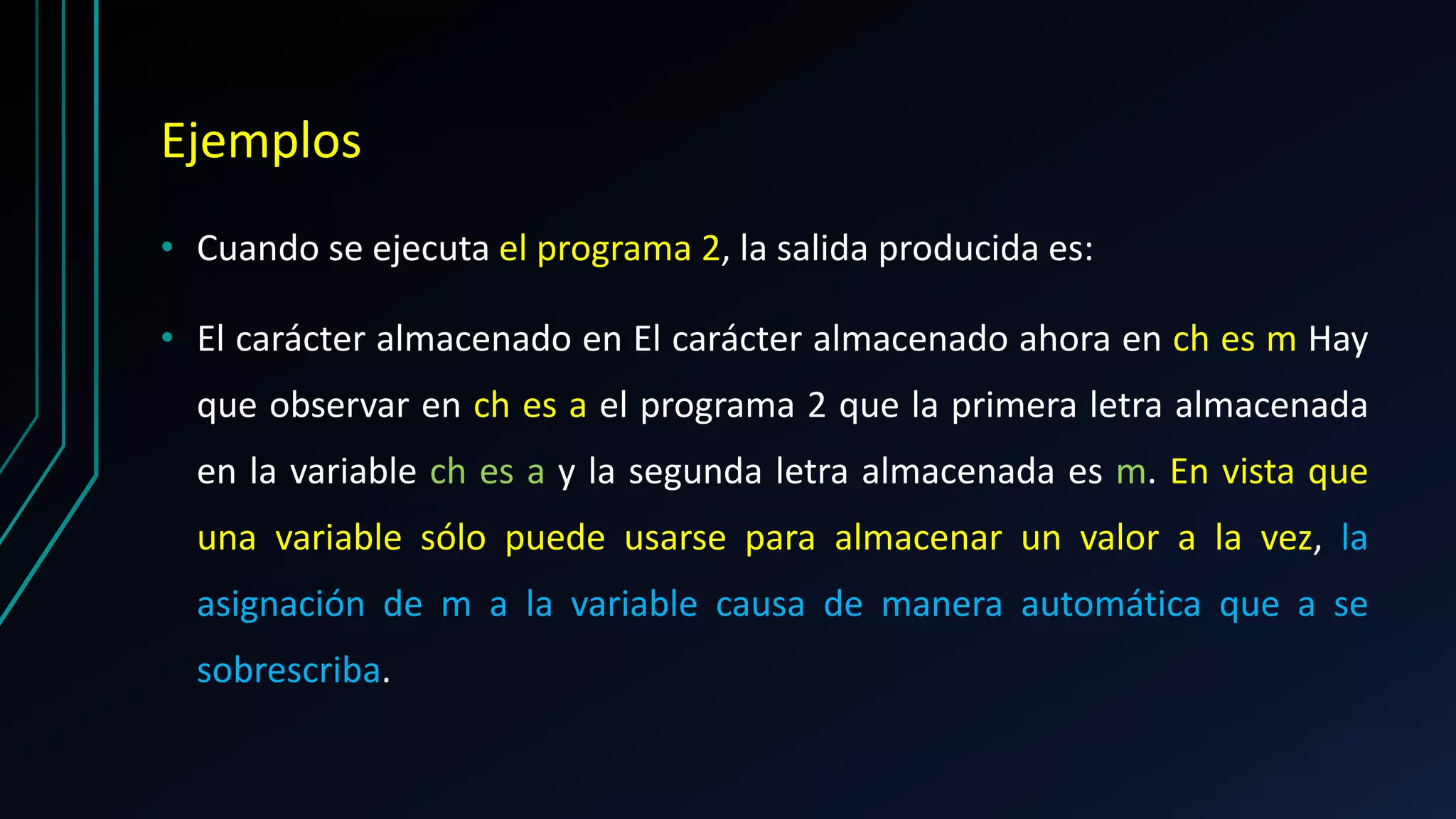 Ejemplos
• Cuando se ejecuta el programa 2, la salida producida es:
• El carácter almacenado en El carácter almacenado ahora en ch es m Hay
que observar en ch es a el programa 2 que la primera letra almacenada
en la variable ch es a y la segunda letra almacenada es m. En vista que
una variable sólo puede usarse para almacenar un valor a la vez, la
asignación de m a la variable causa de manera automática que a se
sobrescriba.
 