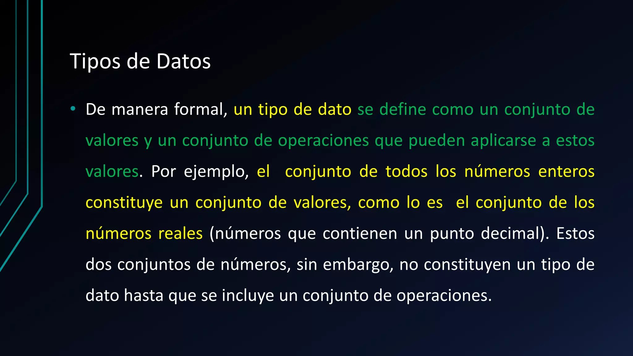 Tipos de Datos
• De manera formal, un tipo de dato se define como un conjunto de
valores y un conjunto de operaciones que pueden aplicarse a estos
valores. Por ejemplo, el conjunto de todos los números enteros
constituye un conjunto de valores, como lo es el conjunto de los
números reales (números que contienen un punto decimal). Estos
dos conjuntos de números, sin embargo, no constituyen un tipo de
dato hasta que se incluye un conjunto de operaciones.
 