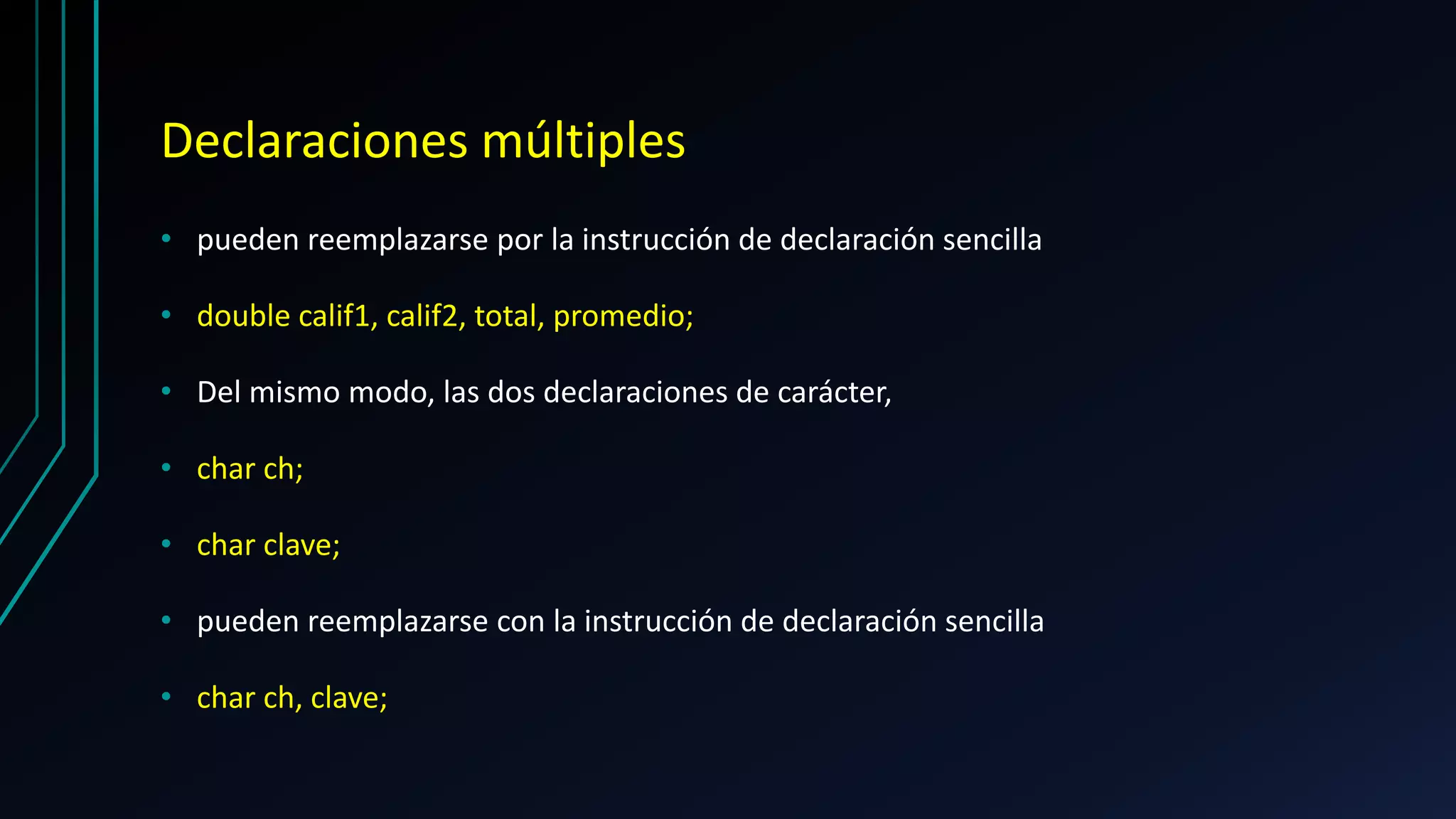Declaraciones múltiples
• pueden reemplazarse por la instrucción de declaración sencilla
• double calif1, calif2, total, promedio;
• Del mismo modo, las dos declaraciones de carácter,
• char ch;
• char clave;
• pueden reemplazarse con la instrucción de declaración sencilla
• char ch, clave;
 