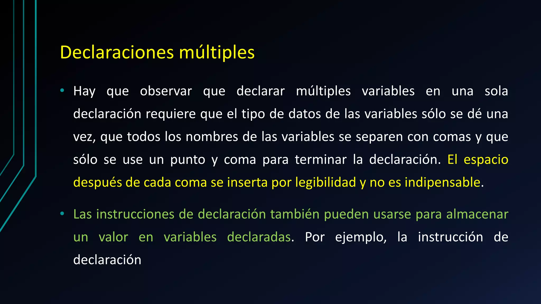Declaraciones múltiples
• Hay que observar que declarar múltiples variables en una sola
declaración requiere que el tipo de datos de las variables sólo se dé una
vez, que todos los nombres de las variables se separen con comas y que
sólo se use un punto y coma para terminar la declaración. El espacio
después de cada coma se inserta por legibilidad y no es indipensable.
• Las instrucciones de declaración también pueden usarse para almacenar
un valor en variables declaradas. Por ejemplo, la instrucción de
declaración
 