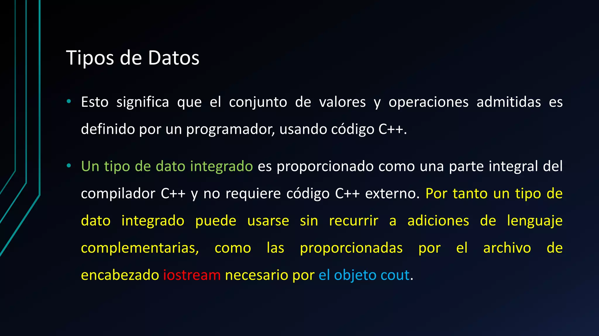 Tipos de Datos
• Esto significa que el conjunto de valores y operaciones admitidas es
definido por un programador, usando código C++.
• Un tipo de dato integrado es proporcionado como una parte integral del
compilador C++ y no requiere código C++ externo. Por tanto un tipo de
dato integrado puede usarse sin recurrir a adiciones de lenguaje
complementarias, como las proporcionadas por el archivo de
encabezado iostream necesario por el objeto cout.
 