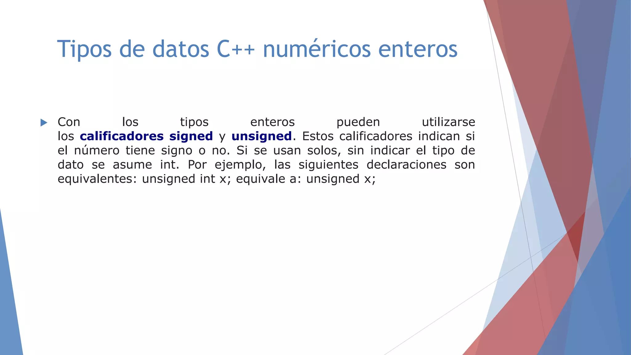Tipos de datos C++ numéricos enteros
 Con los tipos enteros pueden utilizarse
los calificadores signed y unsigned. Estos calificadores indican si
el número tiene signo o no. Si se usan solos, sin indicar el tipo de
dato se asume int. Por ejemplo, las siguientes declaraciones son
equivalentes: unsigned int x; equivale a: unsigned x;
 