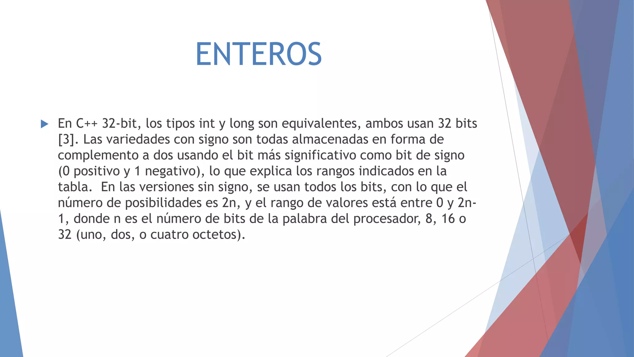 ENTEROS
 En C++ 32-bit, los tipos int y long son equivalentes, ambos usan 32 bits
[3]. Las variedades con signo son todas almacenadas en forma de
complemento a dos usando el bit más significativo como bit de signo
(0 positivo y 1 negativo), lo que explica los rangos indicados en la
tabla. En las versiones sin signo, se usan todos los bits, con lo que el
número de posibilidades es 2n, y el rango de valores está entre 0 y 2n-
1, donde n es el número de bits de la palabra del procesador, 8, 16 o
32 (uno, dos, o cuatro octetos).
 