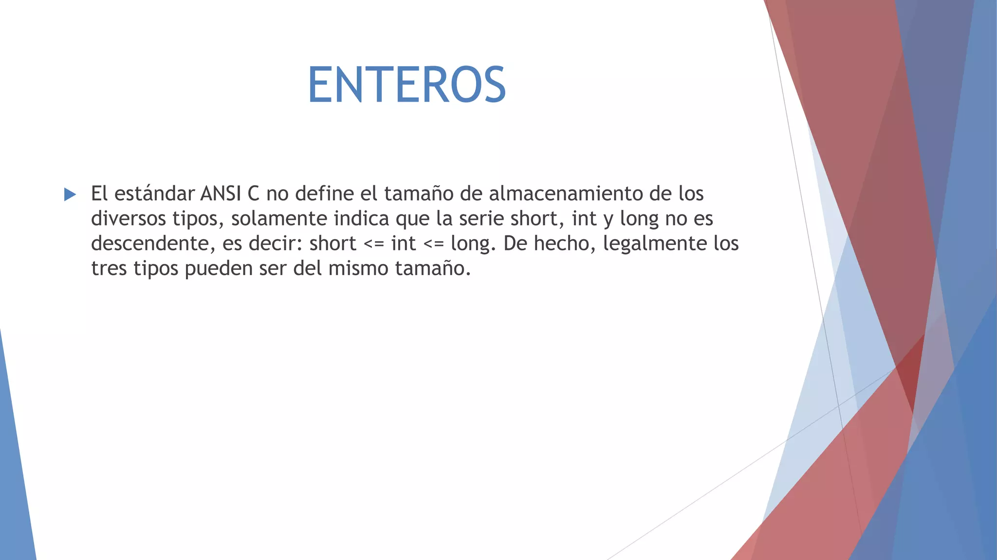 ENTEROS
 El estándar ANSI C no define el tamaño de almacenamiento de los
diversos tipos, solamente indica que la serie short, int y long no es
descendente, es decir: short <= int <= long. De hecho, legalmente los
tres tipos pueden ser del mismo tamaño.
 