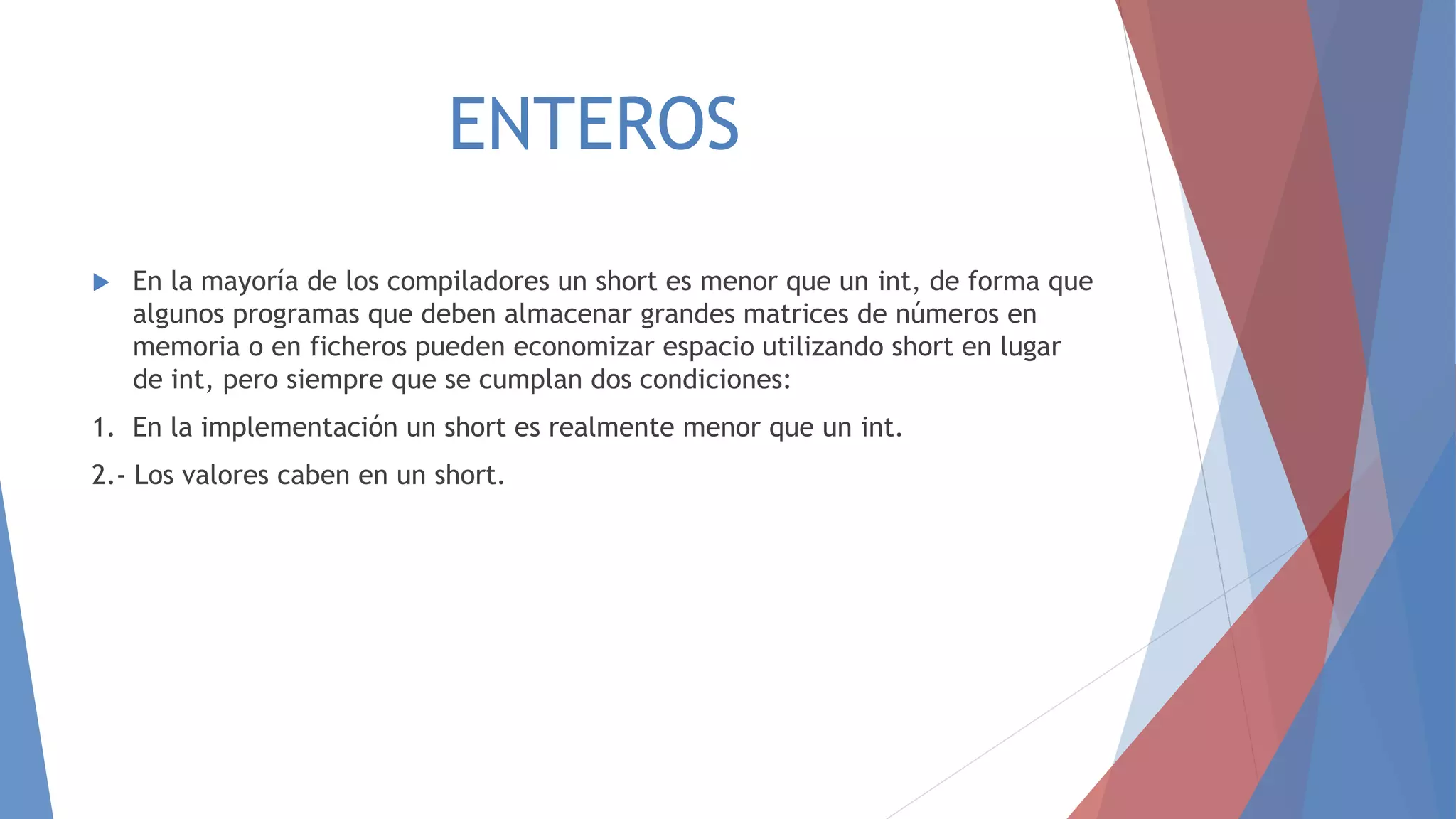 ENTEROS
 En la mayoría de los compiladores un short es menor que un int, de forma que
algunos programas que deben almacenar grandes matrices de números en
memoria o en ficheros pueden economizar espacio utilizando short en lugar
de int, pero siempre que se cumplan dos condiciones:
1. En la implementación un short es realmente menor que un int.
2.- Los valores caben en un short.
 