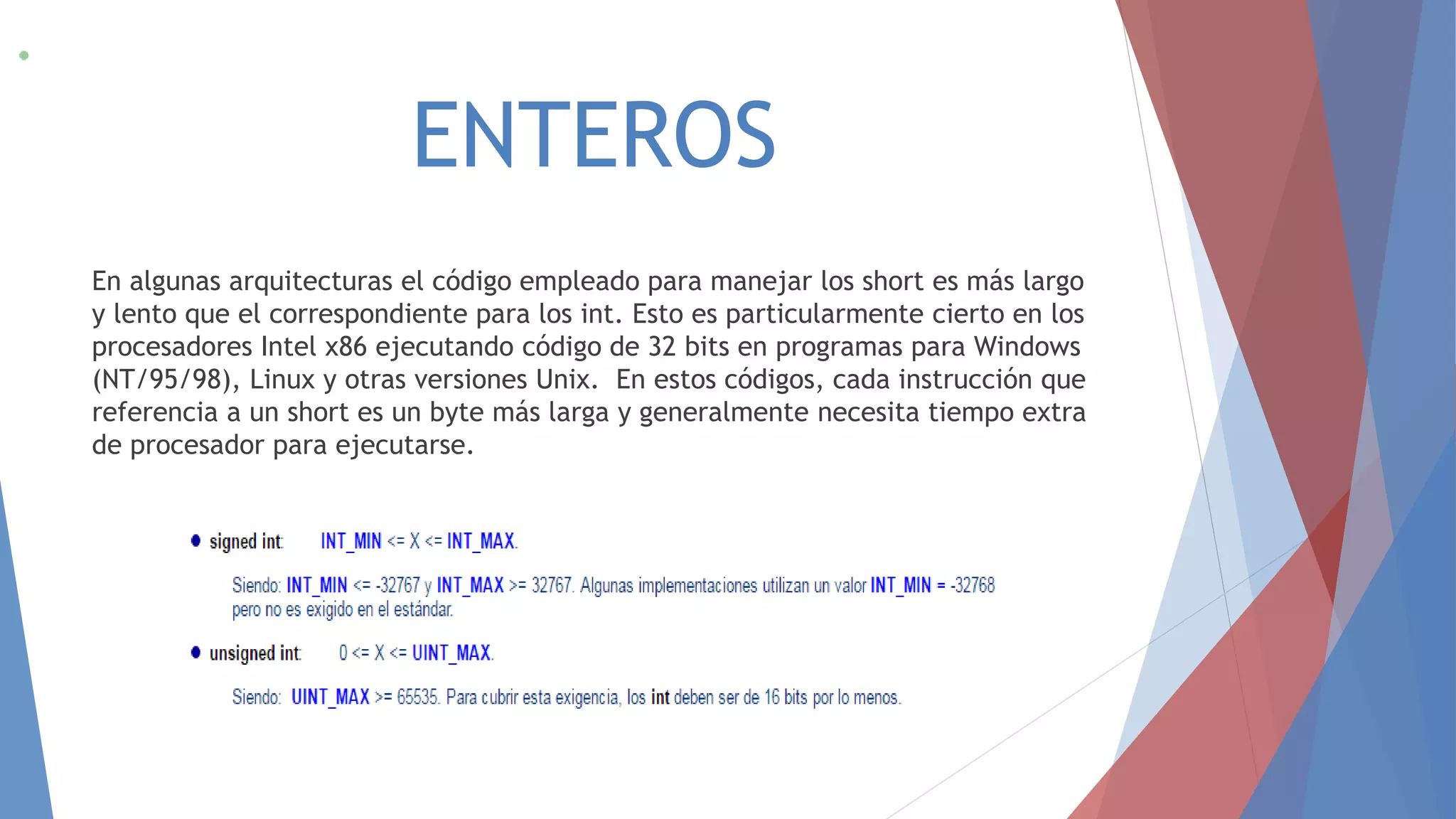 ENTEROS
En algunas arquitecturas el código empleado para manejar los short es más largo
y lento que el correspondiente para los int. Esto es particularmente cierto en los
procesadores Intel x86 ejecutando código de 32 bits en programas para Windows
(NT/95/98), Linux y otras versiones Unix. En estos códigos, cada instrucción que
referencia a un short es un byte más larga y generalmente necesita tiempo extra
de procesador para ejecutarse.
 