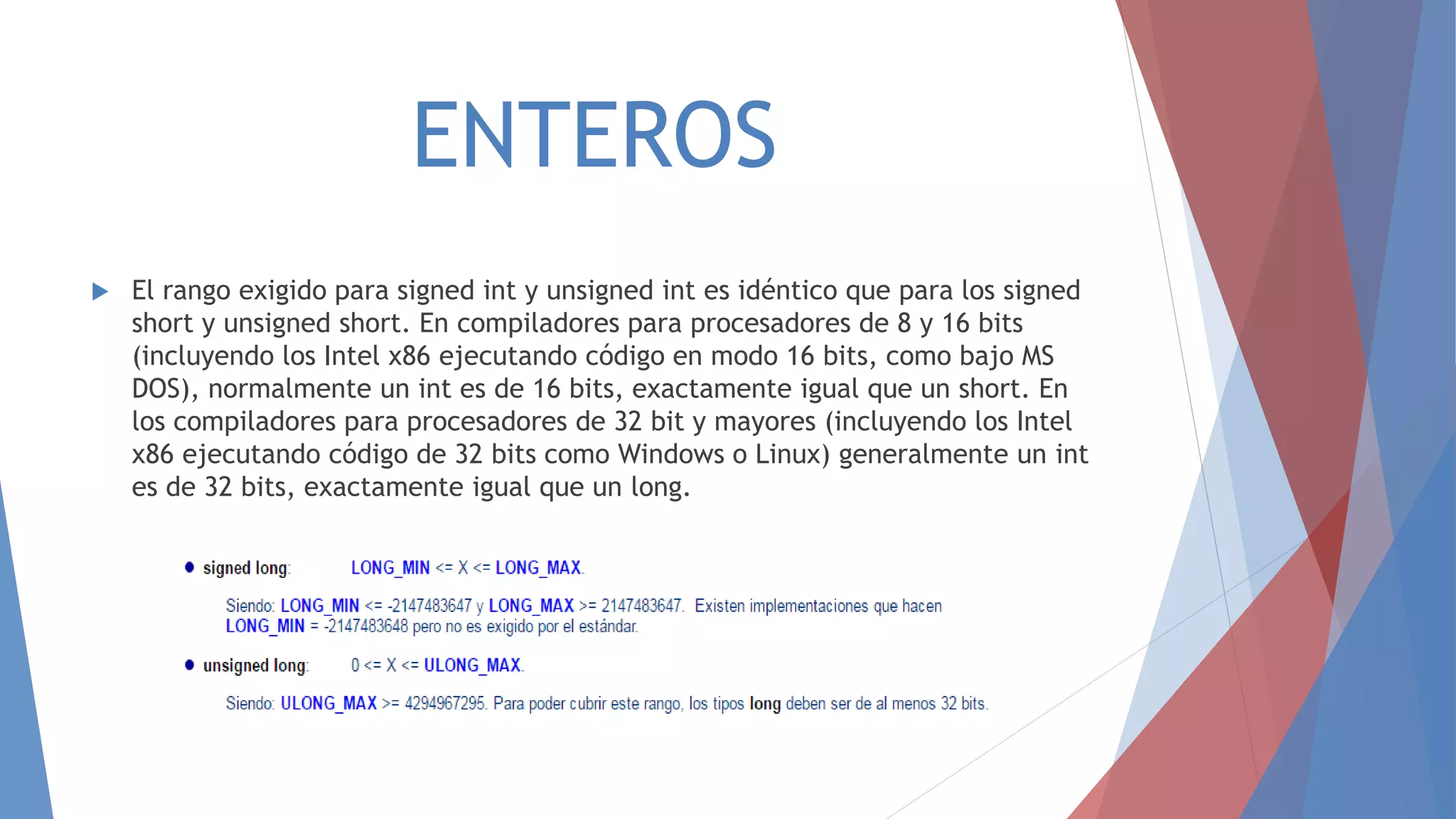 ENTEROS
 El rango exigido para signed int y unsigned int es idéntico que para los signed
short y unsigned short. En compiladores para procesadores de 8 y 16 bits
(incluyendo los Intel x86 ejecutando código en modo 16 bits, como bajo MS
DOS), normalmente un int es de 16 bits, exactamente igual que un short. En
los compiladores para procesadores de 32 bit y mayores (incluyendo los Intel
x86 ejecutando código de 32 bits como Windows o Linux) generalmente un int
es de 32 bits, exactamente igual que un long.
 