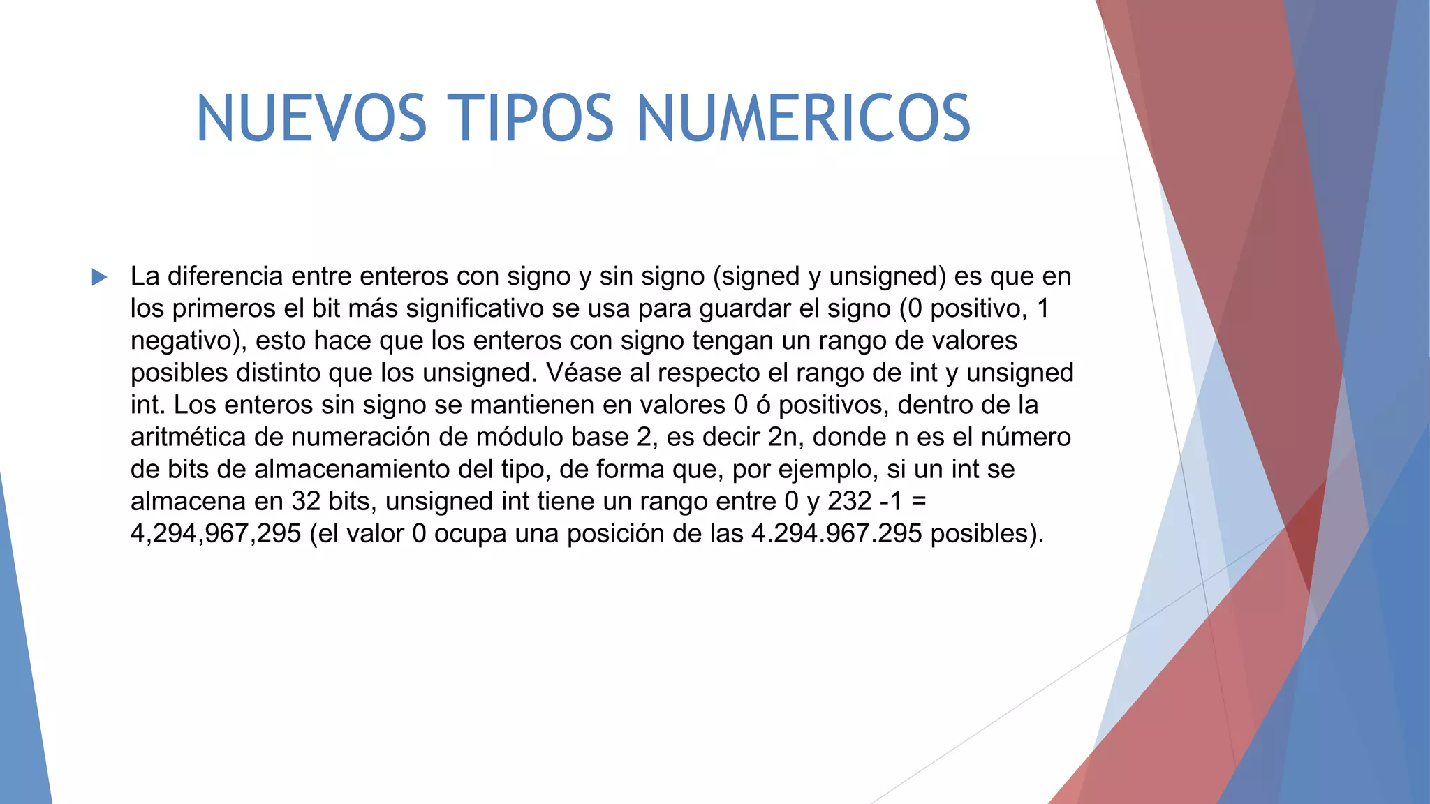 NUEVOS TIPOS NUMERICOS
 La diferencia entre enteros con signo y sin signo (signed y unsigned) es que en
los primeros el bit más significativo se usa para guardar el signo (0 positivo, 1
negativo), esto hace que los enteros con signo tengan un rango de valores
posibles distinto que los unsigned. Véase al respecto el rango de int y unsigned
int. Los enteros sin signo se mantienen en valores 0 ó positivos, dentro de la
aritmética de numeración de módulo base 2, es decir 2n, donde n es el número
de bits de almacenamiento del tipo, de forma que, por ejemplo, si un int se
almacena en 32 bits, unsigned int tiene un rango entre 0 y 232 -1 =
4,294,967,295 (el valor 0 ocupa una posición de las 4.294.967.295 posibles).
 