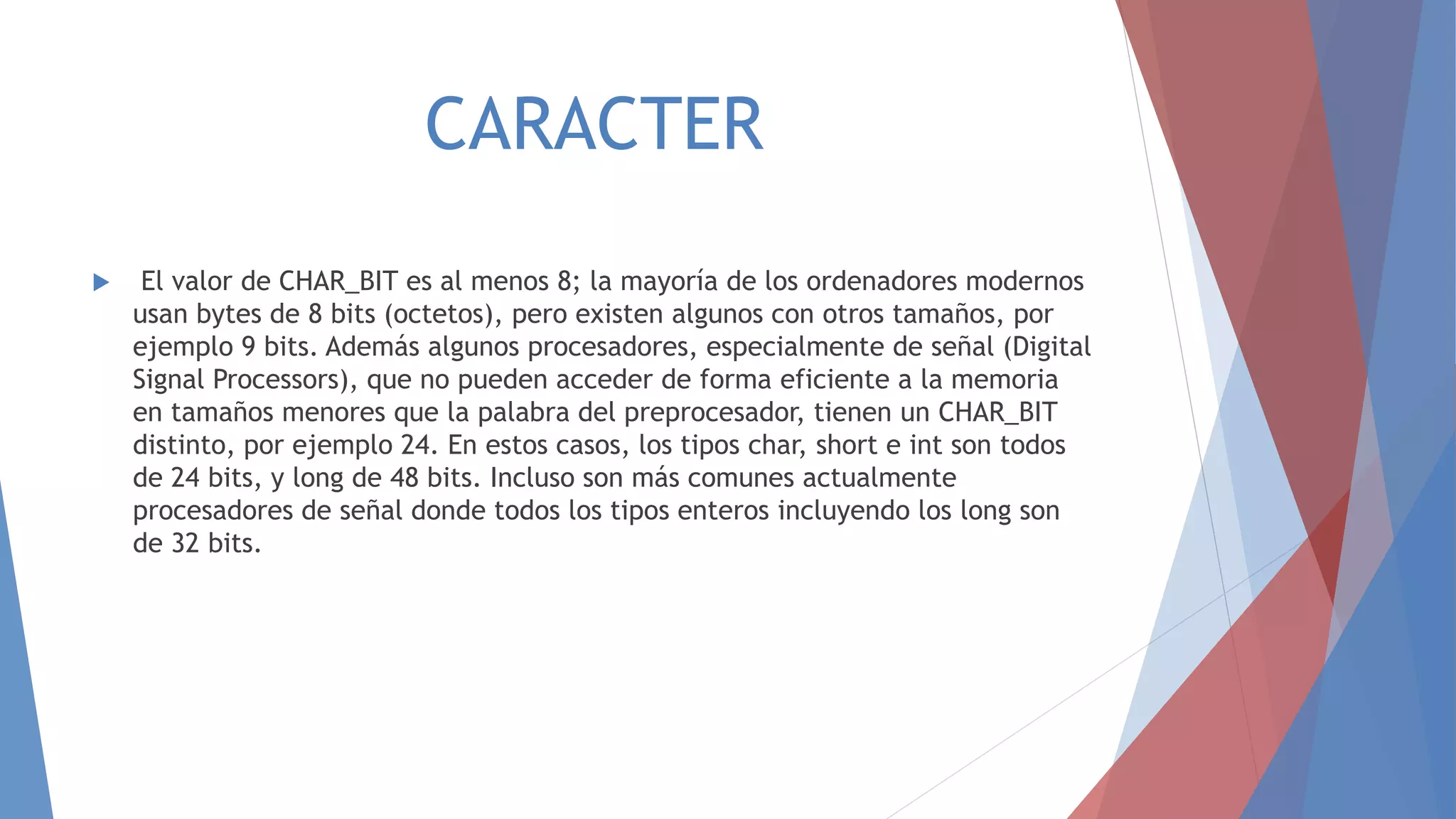 CARACTER
 El valor de CHAR_BIT es al menos 8; la mayoría de los ordenadores modernos
usan bytes de 8 bits (octetos), pero existen algunos con otros tamaños, por
ejemplo 9 bits. Además algunos procesadores, especialmente de señal (Digital
Signal Processors), que no pueden acceder de forma eficiente a la memoria
en tamaños menores que la palabra del preprocesador, tienen un CHAR_BIT
distinto, por ejemplo 24. En estos casos, los tipos char, short e int son todos
de 24 bits, y long de 48 bits. Incluso son más comunes actualmente
procesadores de señal donde todos los tipos enteros incluyendo los long son
de 32 bits.
 