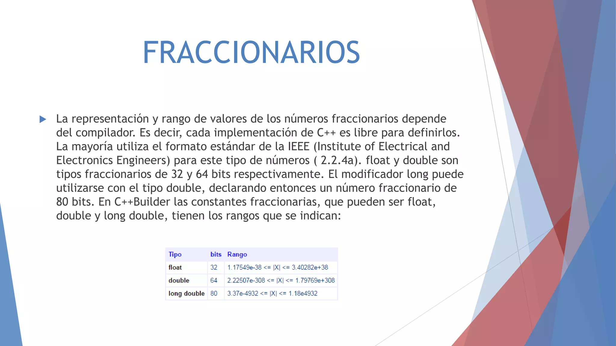 FRACCIONARIOS
 La representación y rango de valores de los números fraccionarios depende
del compilador. Es decir, cada implementación de C++ es libre para definirlos.
La mayoría utiliza el formato estándar de la IEEE (Institute of Electrical and
Electronics Engineers) para este tipo de números ( 2.2.4a). float y double son
tipos fraccionarios de 32 y 64 bits respectivamente. El modificador long puede
utilizarse con el tipo double, declarando entonces un número fraccionario de
80 bits. En C++Builder las constantes fraccionarias, que pueden ser float,
double y long double, tienen los rangos que se indican:
 
