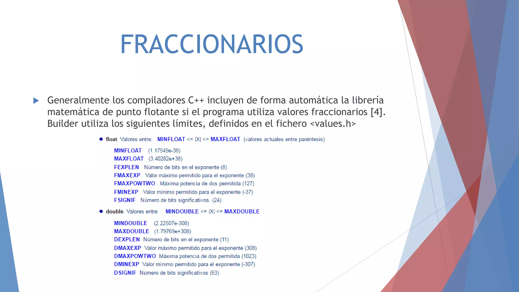 FRACCIONARIOS
 Generalmente los compiladores C++ incluyen de forma automática la librería
matemática de punto flotante si el programa utiliza valores fraccionarios [4].
Builder utiliza los siguientes límites, definidos en el fichero <values.h>
 