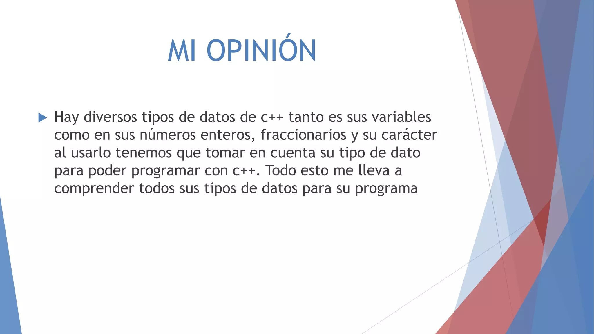 MI OPINIÓN
 Hay diversos tipos de datos de c++ tanto es sus variables
como en sus números enteros, fraccionarios y su carácter
al usarlo tenemos que tomar en cuenta su tipo de dato
para poder programar con c++. Todo esto me lleva a
comprender todos sus tipos de datos para su programa
 