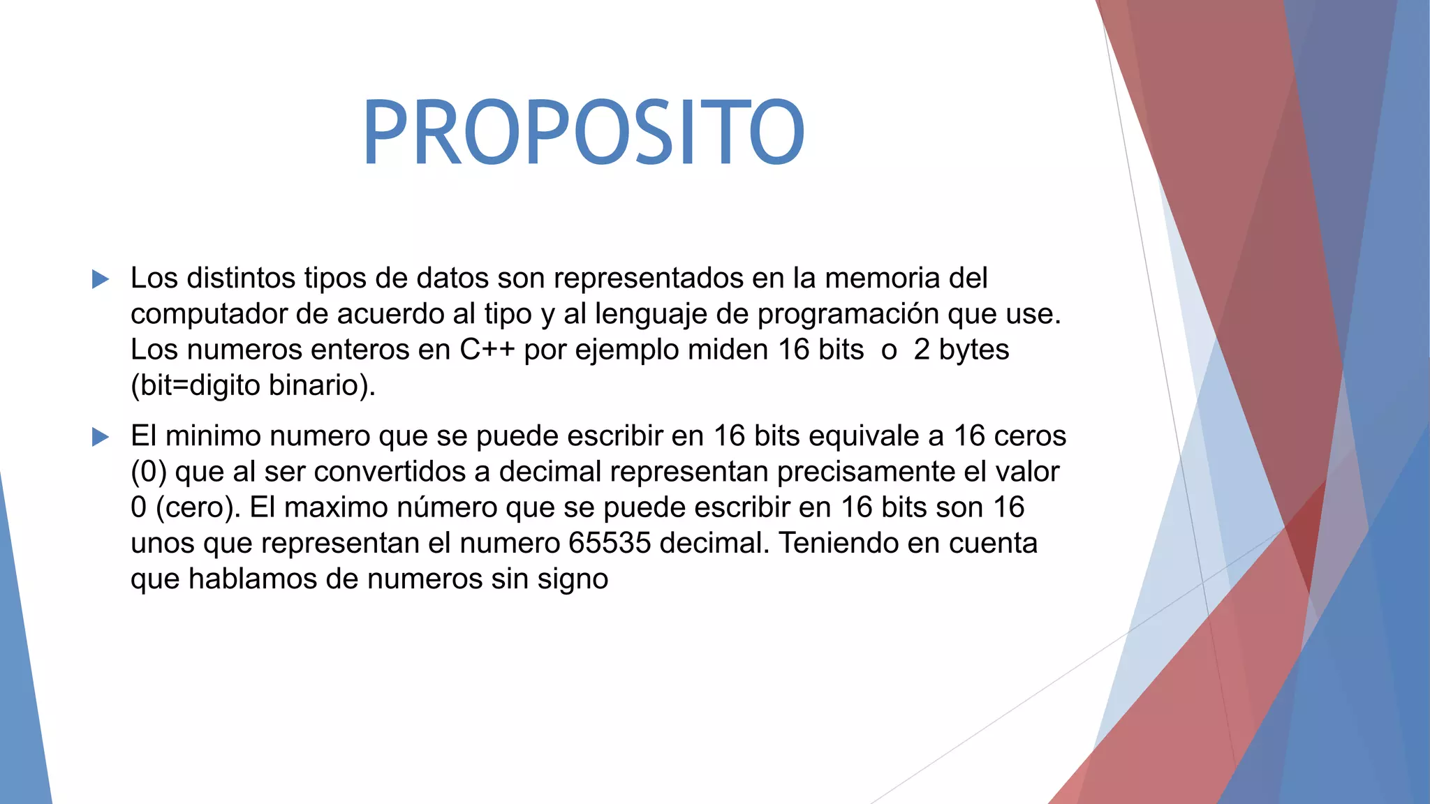 PROPOSITO
 Los distintos tipos de datos son representados en la memoria del
computador de acuerdo al tipo y al lenguaje de programación que use.
Los numeros enteros en C++ por ejemplo miden 16 bits o 2 bytes
(bit=digito binario).
 El minimo numero que se puede escribir en 16 bits equivale a 16 ceros
(0) que al ser convertidos a decimal representan precisamente el valor
0 (cero). El maximo número que se puede escribir en 16 bits son 16
unos que representan el numero 65535 decimal. Teniendo en cuenta
que hablamos de numeros sin signo
 