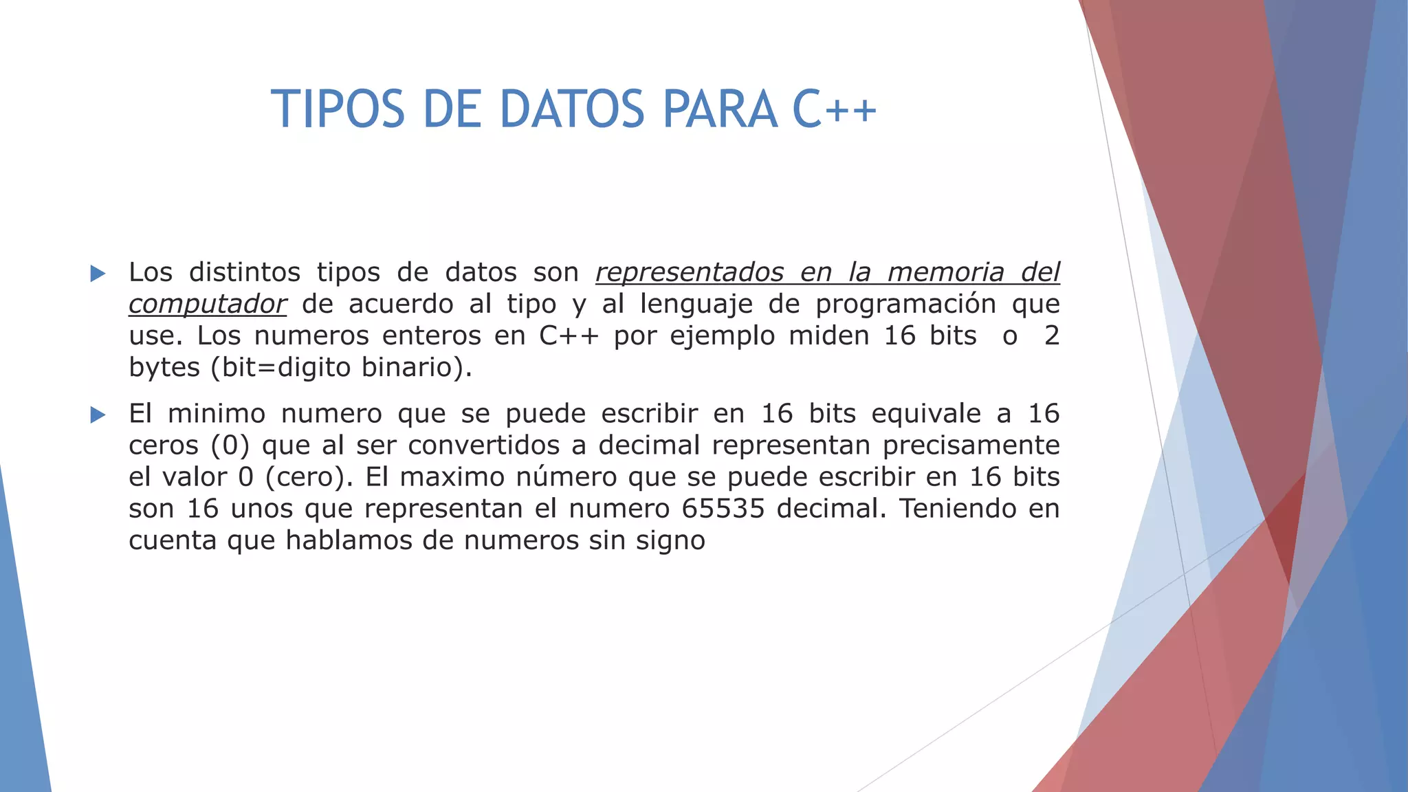 TIPOS DE DATOS PARA C++
 Los distintos tipos de datos son representados en la memoria del
computador de acuerdo al tipo y al lenguaje de programación que
use. Los numeros enteros en C++ por ejemplo miden 16 bits o 2
bytes (bit=digito binario).
 El minimo numero que se puede escribir en 16 bits equivale a 16
ceros (0) que al ser convertidos a decimal representan precisamente
el valor 0 (cero). El maximo número que se puede escribir en 16 bits
son 16 unos que representan el numero 65535 decimal. Teniendo en
cuenta que hablamos de numeros sin signo
 
