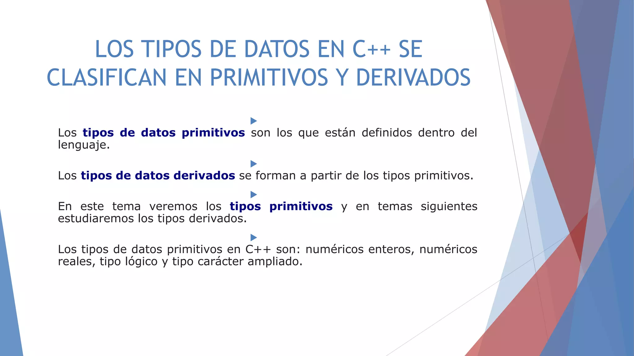 LOS TIPOS DE DATOS EN C++ SE
CLASIFICAN EN PRIMITIVOS Y DERIVADOS

Los tipos de datos primitivos son los que están definidos dentro del
lenguaje.

Los tipos de datos derivados se forman a partir de los tipos primitivos.

En este tema veremos los tipos primitivos y en temas siguientes
estudiaremos los tipos derivados.

Los tipos de datos primitivos en C++ son: numéricos enteros, numéricos
reales, tipo lógico y tipo carácter ampliado.
 