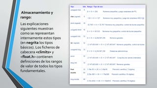 Almacenamiento y
rango:
Las explicaciones
siguientes muestran
como se representan
internamente estos tipos
(en negrita los tipos
básicos). Los ficheros de
cabecera <climits> y
<float.h> contienen
definiciones de los rangos
de valor de todos los tipos
fundamentales.
 